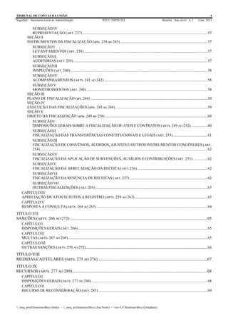TRIBUNAL DE CONTAS DA UNIÃO 4
Segedam – Secretaria-Geral de Administração BTCU ESPECIAL Brasília Ano xlviii n. 1 2/jan. 2015
_sarq_prodSistemasBtcu (Sede) - _sarq_anSistemasBtcu (Asa Norte) - srv-UFSistemasBtcu (Estaduais)
SUBSEÇÃO IV
REPRESENTAÇÃO (ART. 237)..................................................................................................................................57
SEÇÃO II
INSTRUMENTOS DA FISCALIZAÇÃO (arts. 238 ao 243) ..........................................................................................57
SUBSEÇÃO I
LEVANTAMENTOS (ART. 238)................................................................................................................................57
SUBSEÇÃO II
AUDITORIAS (ART. 239)...........................................................................................................................................57
SUBSEÇÃO III
INSPEÇÕES (ART. 240)..............................................................................................................................................58
SUBSEÇÃO IV
ACOMPANHAMENTOS (ARTS. 241 AO 242) ...........................................................................................................58
SUBSEÇÃO V
MONITORAMENTOS (ART. 243) .............................................................................................................................58
SEÇÃO III
PLANO DE FISCALIZAÇÃO (art. 244) .........................................................................................................................59
SEÇÃO IV
EXECUÇÃO DAS FISCALIZAÇÕES (arts. 245 ao 248) ...............................................................................................59
SEÇÃO V
OBJETO DA FISCALIZAÇÃO (arts. 249 ao 258) ..........................................................................................................60
SUBSEÇÃO I
DISPOSIÇÕES GERAIS SOBRE A FISCALIZAÇÃO DE ATOS E CONTRATOS (ARTS. 249 AO 252) .................60
SUBSEÇÃO II
FISCALIZAÇÃO DAS TRANSFERÊNCIAS CONSTITUCIONAIS E LEGAIS (ART. 253)....................................61
SUBSEÇÃO III
FISCALIZAÇÃO DE CONVÊNIOS, ACORDOS, AJUSTES E OUTROS INSTRUMENTOS CONGÊNERES (ART.
254) .............................................................................................................................................................................62
SUBSEÇÃO IV
FISCALIZAÇÃO DA APLICAÇÃO DE SUBVENÇÕES, AUXÍLIOS E CONTRIBUIÇÕES (ART. 255) ...............62
SUBSEÇÃO V
FISCALIZAÇÃO DA ARRECADAÇÃO DA RECEITA (ART. 256).........................................................................62
SUBSEÇÃO VI
FISCALIZAÇÃO DA RENÚNCIA DE RECEITAS (ART. 257).................................................................................62
SUBSEÇÃO VII
OUTRAS FISCALIZAÇÕES (ART. 258)....................................................................................................................63
CAPÍTULO IV
APRECIAÇÃO DE ATOS SUJEITOS A REGISTRO (ARTS. 259 AO 263) ...........................................................................63
CAPÍTULO V
RESPOSTA A CONSULTA (ARTS. 264 AO 265)...................................................................................................................64
TÍTULO VII
SANÇÕES (ARTS. 266 AO 272)..................................................................................................................................65
CAPÍTULO I
DISPOSIÇÕES GERAIS (ART. 266) ......................................................................................................................................65
CAPÍTULO II
MULTAS (ARTS. 267 AO 269) ................................................................................................................................................65
CAPÍTULO III
OUTRAS SANÇÕES (ARTS. 270 AO 272)..............................................................................................................................66
TÍTULO VIII
MEDIDAS CAUTELARES (ARTS. 273 AO 276) .......................................................................................................67
TÍTULO IX
RECURSOS (ARTS. 277 AO 289)................................................................................................................................68
CAPÍTULO I
DISPOSIÇÕES GERAIS (ARTS. 277 AO 284) ........................................................................................................................68
CAPÍTULO II
RECURSO DE RECONSIDERAÇÃO (ART. 285) .................................................................................................................69
 