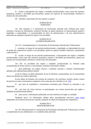 TRIBUNAL DE CONTAS DA UNIÃO 58
Segedam – Secretaria-Geral de Administração BTCU ESPECIAL Brasília Ano xlviii n. 1 2/jan. 2015
_sarq_prodSistemasBtcu (Sede) - _sarq_anSistemasBtcu (Asa Norte) - srv-UFSistemasBtcu (Estaduais)
II – avaliar o desempenho dos órgãos e entidades jurisdicionados, assim como dos sistemas,
programas, projetos e atividades governamentais, quanto aos aspectos de economicidade, eficiência e
eficácia dos atos praticados;
III – subsidiar a apreciação dos atos sujeitos a registro.
SUBSEÇÃO III
INSPEÇÕES
Art. 240. Inspeção é o instrumento de fiscalização utilizado pelo Tribunal para suprir
omissões e lacunas de informações, esclarecer dúvidas ou apurar denúncias ou representações quanto à
legalidade, à legitimidade e à economicidade de fatos da administração e de atos administrativos
praticados por qualquer responsável sujeito à sua jurisdição.
SUBSEÇÃO IV
ACOMPANHAMENTOS
Art. 241. Acompanhamento é o instrumento de fiscalização utilizado pelo Tribunal para:
I – examinar, ao longo de um período predeterminado, a legalidade e a legitimidade dos atos
de gestão dos responsáveis sujeitos a sua jurisdição, quanto ao aspecto contábil, financeiro, orçamentário
e patrimonial; e
II – avaliar, ao longo de um período predeterminado, o desempenho dos órgãos e entidades
jurisdicionadas, assim como dos sistemas, programas, projetos e atividades governamentais, quanto aos
aspectos de economicidade, eficiência e eficácia dos atos praticados.
Art. 242. As atividades dos órgãos e entidades jurisdicionadas ao Tribunal serão
acompanhadas de forma seletiva e concomitante, mediante informações obtidas:
I – pela publicação nos órgãos oficiais e mediante consulta a sistemas informatizados
adotados pela administração pública federal:
a) da lei relativa ao plano plurianual, da lei de diretrizes orçamentárias, da lei orçamentária
anual e da abertura de créditos adicionais;
b) dos editais de licitação, dos extratos de contratos e de convênios, acordos, ajustes, termos
de parceria ou outros instrumentos congêneres, bem como dos atos referidos no art. 259;
II – por meio de expedientes e documentos solicitados pelo Tribunal ou colocados à sua
disposição;
III – por meio de visitas técnicas ou participações em eventos promovidos por órgãos e
entidades da administração pública.
IV – pelo acesso a informações publicadas em sítio eletrônico do órgão ou entidade.
Parágrafo único. As informações obtidas pelos procedimentos previstos neste artigo
independem da existência de processo autuado, podendo ser objeto de delegação de competência.
SUBSEÇÃO V
MONITORAMENTOS
Art. 243. Monitoramento é o instrumento de fiscalização utilizado pelo Tribunal para verificar
o cumprimento de suas deliberações e os resultados delas advindos.
 