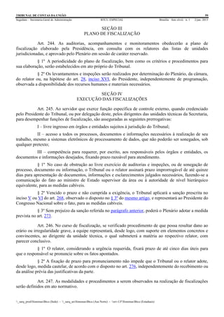 TRIBUNAL DE CONTAS DA UNIÃO 59
Segedam – Secretaria-Geral de Administração BTCU ESPECIAL Brasília Ano xlviii n. 1 2/jan. 2015
_sarq_prodSistemasBtcu (Sede) - _sarq_anSistemasBtcu (Asa Norte) - srv-UFSistemasBtcu (Estaduais)
SEÇÃO III
PLANO DE FISCALIZAÇÃO
Art. 244. As auditorias, acompanhamentos e monitoramentos obedecerão a plano de
fiscalização elaborado pela Presidência, em consulta com os relatores das listas de unidades
jurisdicionadas, e aprovado pelo Plenário em sessão de caráter reservado.
§ 1º A periodicidade do plano de fiscalização, bem como os critérios e procedimentos para
sua elaboração, serão estabelecidos em ato próprio do Tribunal.
§ 2º Os levantamentos e inspeções serão realizados por determinação do Plenário, da câmara,
do relator ou, na hipótese do art. 28, inciso XVI, do Presidente, independentemente de programação,
observada a disponibilidade dos recursos humanos e materiais necessários.
SEÇÃO IV
EXECUÇÃO DAS FISCALIZAÇÕES
Art. 245. Ao servidor que exerce função específica de controle externo, quando credenciado
pelo Presidente do Tribunal, ou por delegação deste, pelos dirigentes das unidades técnicas da Secretaria,
para desempenhar funções de fiscalização, são asseguradas as seguintes prerrogativas:
I – livre ingresso em órgãos e entidades sujeitos à jurisdição do Tribunal;
II – acesso a todos os processos, documentos e informações necessários à realização de seu
trabalho, mesmo a sistemas eletrônicos de processamento de dados, que não poderão ser sonegados, sob
qualquer pretexto;
III – competência para requerer, por escrito, aos responsáveis pelos órgãos e entidades, os
documentos e informações desejados, fixando prazo razoável para atendimento.
§ 1º No caso de obstrução ao livre exercício de auditorias e inspeções, ou de sonegação de
processo, documento ou informação, o Tribunal ou o relator assinará prazo improrrogável de até quinze
dias para apresentação de documentos, informações e esclarecimentos julgados necessários, fazendo-se a
comunicação do fato ao ministro de Estado supervisor da área ou à autoridade de nível hierárquico
equivalente, para as medidas cabíveis.
§ 2º Vencido o prazo e não cumprida a exigência, o Tribunal aplicará a sanção prescrita no
inciso V ou VI do art. 268, observado o disposto no § 3º do mesmo artigo, e representará ao Presidente do
Congresso Nacional sobre o fato, para as medidas cabíveis.
§ 3º Sem prejuízo da sanção referida no parágrafo anterior, poderá o Plenário adotar a medida
prevista no art. 273.
Art. 246. No curso de fiscalização, se verificado procedimento de que possa resultar dano ao
erário ou irregularidade grave, a equipe representará, desde logo, com suporte em elementos concretos e
convincentes, ao dirigente da unidade técnica, o qual submeterá a matéria ao respectivo relator, com
parecer conclusivo.
§ 1º O relator, considerando a urgência requerida, fixará prazo de até cinco dias úteis para
que o responsável se pronuncie sobre os fatos apontados.
§ 2º A fixação de prazo para pronunciamento não impede que o Tribunal ou o relator adote,
desde logo, medida cautelar, de acordo com o disposto no art. 276, independentemente do recebimento ou
da análise prévia das justificativas da parte.
Art. 247. As modalidades e procedimentos a serem observados na realização de fiscalizações
serão definidos em ato normativo.
 