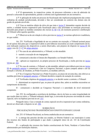 TRIBUNAL DE CONTAS DA UNIÃO 61
Segedam – Secretaria-Geral de Administração BTCU ESPECIAL Brasília Ano xlviii n. 1 2/jan. 2015
_sarq_prodSistemasBtcu (Sede) - _sarq_anSistemasBtcu (Asa Norte) - srv-UFSistemasBtcu (Estaduais)
§ 4º O apensamento, às respectivas contas, de processos referentes a atos de admissão de
pessoal e concessão de aposentadoria, pensão e reforma será regulamentado em ato normativo.
§ 5º A aplicação de multa em processo de fiscalização não implicará prejulgamento das contas
ordinárias da unidade jurisdicionada, devendo o fato ser considerado no contexto dos demais atos de
gestão do período envolvido.
§ 6º Caso as matérias objeto da oitiva de que trata o inciso V demandem urgente decisão de
mérito, a unidade técnica responsável pela fiscalização dará a elas prioridade na instrução processual,
deixando para propor as medidas constantes dos incisos II, III e IV em momento posterior à deliberação
do Tribunal sobre aquelas questões.
§ 7º Observar-se-ão em relação à oitiva prevista no inciso V as normas aplicáveis à audiência,
no que couber.
Art. 251. Verificada a ilegalidade de ato ou contrato em execução, o Tribunal assinará prazo
de até quinze dias para que o responsável adote as providências necessárias ao exato cumprimento da lei,
com indicação expressa dos dispositivos a serem observados, sem prejuízo do disposto no inciso IV do
caput e nos §§ 1º e 2º do artigo anterior.
§ 1º No caso de ato administrativo, o Tribunal, se não atendido:
I – sustará a execução do ato impugnado;
II – comunicará a decisão à Câmara dos Deputados e ao Senado Federal;
III – aplicará ao responsável, no próprio processo de fiscalização, a multa prevista no inciso
VII do art. 268.
§ 2º No caso de contrato, o Tribunal, se não atendido, adotará a providência prevista no inciso
III do parágrafo anterior e comunicará o fato ao Congresso Nacional, a quem compete adotar o ato de
sustação e solicitar, de imediato, ao Poder Executivo, as medidas cabíveis.
§ 3º Se o Congresso Nacional ou o Poder Executivo, no prazo de noventa dias, não efetivar as
medidas previstas no parágrafo anterior, o Tribunal decidirá a respeito da sustação do contrato.
§ 4º Verificada a hipótese do parágrafo anterior, e se decidir sustar o contrato, o Tribunal:
I – determinará ao responsável que, no prazo de quinze dias, adote as medidas necessárias ao
cumprimento da decisão;
II – comunicará o decidido ao Congresso Nacional e à autoridade de nível ministerial
competente.
Art. 252. Se configurada a ocorrência de desfalque, desvio de bens ou outra irregularidade de
que resulte dano ao erário, o Tribunal ordenará, desde logo, a conversão do processo em tomada de contas
especial, salvo na hipótese prevista no art. 213.
Parágrafo único. Caso a tomada de contas especial envolva responsável por contas ordinárias,
deverá ser observado o disposto no art. 206.
SUBSEÇÃO II
FISCALIZAÇÃO DAS TRANSFERÊNCIAS CONSTITUCIONAIS E LEGAIS
Art. 253. O Tribunal fiscalizará, na forma estabelecida em ato normativo:
I – a entrega das parcelas devidas aos estados, ao Distrito Federal e aos municípios à conta
dos recursos dos fundos de participação a que alude o parágrafo único do art. 161 da Constituição
Federal;
II – a aplicação dos recursos dos fundos constitucionais do Norte, Nordeste e Centro-Oeste
administrados por instituições federais;
 