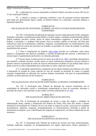 TRIBUNAL DE CONTAS DA UNIÃO 62
Segedam – Secretaria-Geral de Administração BTCU ESPECIAL Brasília Ano xlviii n. 1 2/jan. 2015
_sarq_prodSistemasBtcu (Sede) - _sarq_anSistemasBtcu (Asa Norte) - srv-UFSistemasBtcu (Estaduais)
III – a aplicação dos recursos transferidos ao Distrito Federal com base no inciso XIV do art.
21 da Constituição Federal;
IV – o cálculo, a entrega e a aplicação, conforme o caso, de quaisquer recursos repassados
pela União por determinação legal a estado, ao Distrito Federal ou a município, consoante dispuser a
legislação específica.
SUBSEÇÃO III
FISCALIZAÇÃO DE CONVÊNIOS, ACORDOS, AJUSTES E OUTROS INSTRUMENTOS
CONGÊNERES
Art. 254. A fiscalização da aplicação de quaisquer recursos repassados pela União, autarquias,
fundações instituídas e mantidas pelo poder público e demais órgãos e entidades da administração pública
federal mediante convênio, acordo, ajuste ou outros instrumentos congêneres, a estado, ao Distrito
Federal, a município, e a qualquer outra pessoa, física ou jurídica, pública ou privada, será feita pelo
Tribunal por meio de levantamentos, auditorias, inspeções, acompanhamentos ou monitoramentos, bem
como por ocasião do exame dos processos de tomadas ou prestações de contas da unidade ou entidade
transferidora dos recursos.
§ 1º Para o cumprimento do disposto neste artigo deverão ser verificados, entre outros
aspectos, o atingimento dos objetivos acordados, a correção da aplicação dos recursos, a observância às
normas legais e regulamentares pertinentes e às cláusulas pactuadas.
§ 2º Ficará sujeito à multa prevista no inciso II ou III do art. 268 a autoridade administrativa
que transferir, mediante convênio, acordo, ajuste ou outros instrumentos congêneres, recursos federais a
gestores omissos na prestação de contas de recursos anteriormente recebidos ou que tenham dado causa a
perda, extravio ou outra irregularidade que resulte dano ao erário, ainda não ressarcido.
§ 3º A autoridade administrativa competente deverá adotar imediatas providências com vistas
à instauração de tomada de contas especial no caso de omissão na prestação de contas ou quando
constatar irregularidade na aplicação dos recursos federais transferidos, sob pena de responsabilidade
solidária, na forma prescrita em ato normativo.
SUBSEÇÃO IV
FISCALIZAÇÃO DA APLICAÇÃO DE SUBVENÇÕES, AUXÍLIOS E CONTRIBUIÇÕES
Art. 255. A fiscalização pelo Tribunal da aplicação de recursos transferidos sob as
modalidades de subvenção, auxílio e contribuição compreenderá as fases de concessão, utilização e
prestação de contas e será realizada, no que couber, na forma estabelecida no art. 254.
SUBSEÇÃO V
FISCALIZAÇÃO DA ARRECADAÇÃO DA RECEITA
Art. 256. A fiscalização da arrecadação da receita a cargo dos órgãos e entidades da
administração direta, indireta e fundacional dos Poderes da União, bem como dos fundos e demais
instituições sob jurisdição do Tribunal, far-se-á em todas as etapas da receita e processar-se-á mediante
levantamentos, auditorias, inspeções, acompanhamentos ou monitoramentos, incluindo a análise de
demonstrativos próprios, com a identificação dos respectivos responsáveis, na forma estabelecida em ato
normativo.
SUBSEÇÃO VI
FISCALIZAÇÃO DA RENÚNCIA DE RECEITAS
Art. 257. A fiscalização pelo Tribunal da renúncia de receitas será feita, preferentemente,
mediante auditorias, inspeções ou acompanhamentos nos órgãos supervisores, bancos operadores e
 