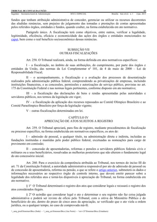 TRIBUNAL DE CONTAS DA UNIÃO 63
Segedam – Secretaria-Geral de Administração BTCU ESPECIAL Brasília Ano xlviii n. 1 2/jan. 2015
_sarq_prodSistemasBtcu (Sede) - _sarq_anSistemasBtcu (Asa Norte) - srv-UFSistemasBtcu (Estaduais)
fundos que tenham atribuição administrativa de conceder, gerenciar ou utilizar os recursos decorrentes
das aludidas renúncias, sem prejuízo do julgamento das tomadas e prestações de contas apresentadas
pelos referidos órgãos, entidades e fundos, quando couber, na forma estabelecida em ato normativo.
Parágrafo único. A fiscalização terá como objetivos, entre outros, verificar a legalidade,
legitimidade, eficiência, eficácia e economicidade das ações dos órgãos e entidades mencionados no
caput, bem como o real benefício socioeconômico dessas renúncias.
SUBSEÇÃO VII
OUTRAS FISCALIZAÇÕES
Art. 258. O Tribunal realizará, ainda, na forma definida em atos normativos específicos:
I – a fiscalização, no âmbito de suas atribuições, do cumprimento, por parte dos órgãos e
entidades da União, das normas da Lei Complementar nº 101, de 4 de maio de 2000 – Lei de
Responsabilidade Fiscal;
II – o acompanhamento, a fiscalização e a avaliação dos processos de desestatização
realizados pela administração pública federal, compreendendo as privatizações de empresas, incluindo
instituições financeiras, e as concessões, permissões e autorizações de serviço público, previstas no art.
175 da Constituição Federal e nas normas legais pertinentes, conforme disposto em ato normativo;
III – a fiscalização das declarações de bens e rendas apresentadas pelas autoridades e
servidores públicos, nos termos da legislação em vigor;
IV – a fiscalização da aplicação dos recursos repassados ao Comitê Olímpico Brasileiro e ao
Comitê Paraolímpico Brasileiro por força da legislação vigente;
V – outras fiscalizações determinadas em lei.
CAPÍTULO IV
APRECIAÇÃO DE ATOS SUJEITOS A REGISTRO
Art. 259. O Tribunal apreciará, para fins de registro, mediante procedimentos de fiscalização
ou processo específico, na forma estabelecida em normativos específicos, os atos de:
I – admissão de pessoal, a qualquer título, na administração direta e indireta, incluídas as
fundações instituídas e mantidas pelo poder público federal, excetuadas as nomeações para cargo de
provimento em comissão;
II – concessão de aposentadorias, reformas e pensões a servidores públicos federais civis e
militares ou a seus beneficiários, ressalvadas as melhorias posteriores que não alterem o fundamento legal
do ato concessório inicial.
Art. 260. Para o exercício da competência atribuída ao Tribunal, nos termos do inciso III do
art. 71 da Constituição Federal, a autoridade administrativa responsável por ato de admissão de pessoal ou
de concessão de aposentadoria, reforma ou pensão, a que se refere o artigo anterior, submeterá os dados e
informações necessários ao respectivo órgão de controle interno, que deverá emitir parecer sobre a
legalidade dos referidos atos e torná-los disponíveis à apreciação do Tribunal, na forma estabelecida em
ato normativo.
§ 1º O Tribunal determinará o registro dos atos que considerar legais e recusará o registro dos
atos considerados ilegais.
§ 2º O acórdão que considerar legal o ato e determinar o seu registro não faz coisa julgada
administrativa e poderá ser revisto de ofício pelo Tribunal, com a oitiva do Ministério Público e do
beneficiário do ato, dentro do prazo de cinco anos da apreciação, se verificado que o ato viola a ordem
jurídica, ou a qualquer tempo, no caso de comprovada má-fé.
 