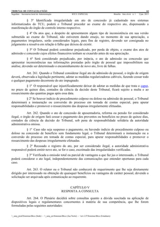 TRIBUNAL DE CONTAS DA UNIÃO 64
Segedam – Secretaria-Geral de Administração BTCU ESPECIAL Brasília Ano xlviii n. 1 2/jan. 2015
_sarq_prodSistemasBtcu (Sede) - _sarq_anSistemasBtcu (Asa Norte) - srv-UFSistemasBtcu (Estaduais)
§ 3º Identificada irregularidade em ato de concessão já cadastrado nos sistemas
informatizados do TCU, poderá o Tribunal proceder ao exame do respectivo ato, dispensando a
manifestação do órgão de controle interno respectivo.
§ 4º Os atos que, a despeito de apresentarem algum tipo de inconsistência em sua versão
submetida ao exame do Tribunal, não estiverem dando ensejo, no momento de sua apreciação, a
pagamentos irregulares, serão considerados legais, para fins de registro, devendo ser consignada no
julgamento a ressalva em relação à falha que deixou de existir.
§ 5º O Tribunal poderá considerar prejudicado, por perda de objeto, o exame dos atos de
admissão e concessão cujos efeitos financeiros tenham se exaurido antes de sua apreciação.
§ 6º Será considerado prejudicado, por inépcia, o ato de admissão ou concessão que
apresentar inconsistências nas informações prestadas pelo órgão de pessoal que impossibilitem sua
análise, devendo ser determinado o encaminhamento de novo ato, livre de falhas.
Art. 261. Quando o Tribunal considerar ilegal ato de admissão de pessoal, o órgão de origem
deverá, observada a legislação pertinente, adotar as medidas regularizadoras cabíveis, fazendo cessar todo
e qualquer pagamento decorrente do ato impugnado.
§ 1º O responsável que injustificadamente deixar de adotar as medidas de que trata o caput,
no prazo de quinze dias, contados da ciência da decisão deste Tribunal, ficará sujeito a multa e ao
ressarcimento das quantias pagas após essa data.
§ 2º Se houver indício de procedimento culposo ou doloso na admissão de pessoal, o Tribunal
determinará a instauração ou conversão do processo em tomada de contas especial, para apurar
responsabilidades e promover o ressarcimento das despesas irregularmente efetuadas.
Art. 262. Quando o ato de concessão de aposentadoria, reforma ou pensão for considerado
ilegal, o órgão de origem fará cessar o pagamento dos proventos ou benefícios no prazo de quinze dias,
contados da ciência da decisão do Tribunal, sob pena de responsabilidade solidária da autoridade
administrativa omissa.
§ 1º Caso não seja suspenso o pagamento, ou havendo indício de procedimento culposo ou
doloso na concessão de benefício sem fundamento legal, o Tribunal determinará a instauração ou a
conversão do processo em tomada de contas especial, para apurar responsabilidades e promover o
ressarcimento das despesas irregularmente efetuadas.
§ 2º Recusado o registro do ato, por ser considerado ilegal, a autoridade administrativa
responsável poderá emitir novo ato, se for o caso, escoimado das irregularidades verificadas.
§ 3º Verificada a omissão total ou parcial de vantagens a que faz jus o interessado, o Tribunal
poderá considerar o ato legal, independentemente das comunicações que entender oportunas para cada
caso.
Art. 263. O relator ou o Tribunal não conhecerá de requerimento que lhe seja diretamente
dirigido por interessado na obtenção de quaisquer benefícios ou vantagens de caráter pessoal, devendo a
solicitação ser arquivada após comunicação ao requerente.
CAPÍTULO V
RESPOSTA A CONSULTA
Art. 264. O Plenário decidirá sobre consultas quanto a dúvida suscitada na aplicação de
dispositivos legais e regulamentares concernentes à matéria de sua competência, que lhe forem
formuladas pelas seguintes autoridades:
 
