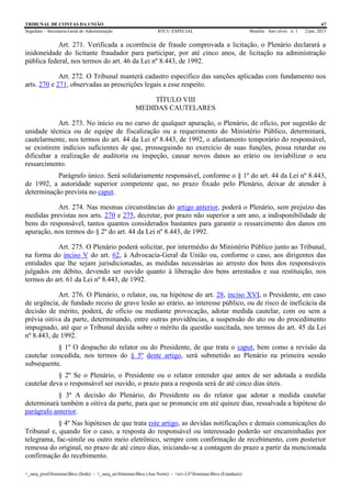 TRIBUNAL DE CONTAS DA UNIÃO 67
Segedam – Secretaria-Geral de Administração BTCU ESPECIAL Brasília Ano xlviii n. 1 2/jan. 2015
_sarq_prodSistemasBtcu (Sede) - _sarq_anSistemasBtcu (Asa Norte) - srv-UFSistemasBtcu (Estaduais)
Art. 271. Verificada a ocorrência de fraude comprovada a licitação, o Plenário declarará a
inidoneidade do licitante fraudador para participar, por até cinco anos, de licitação na administração
pública federal, nos termos do art. 46 da Lei nº 8.443, de 1992.
Art. 272. O Tribunal manterá cadastro específico das sanções aplicadas com fundamento nos
arts. 270 e 271, observadas as prescrições legais a esse respeito.
TÍTULO VIII
MEDIDAS CAUTELARES
Art. 273. No início ou no curso de qualquer apuração, o Plenário, de ofício, por sugestão de
unidade técnica ou de equipe de fiscalização ou a requerimento do Ministério Público, determinará,
cautelarmente, nos termos do art. 44 da Lei nº 8.443, de 1992, o afastamento temporário do responsável,
se existirem indícios suficientes de que, prosseguindo no exercício de suas funções, possa retardar ou
dificultar a realização de auditoria ou inspeção, causar novos danos ao erário ou inviabilizar o seu
ressarcimento.
Parágrafo único. Será solidariamente responsável, conforme o § 1º do art. 44 da Lei nº 8.443,
de 1992, a autoridade superior competente que, no prazo fixado pelo Plenário, deixar de atender à
determinação prevista no caput.
Art. 274. Nas mesmas circunstâncias do artigo anterior, poderá o Plenário, sem prejuízo das
medidas previstas nos arts. 270 e 275, decretar, por prazo não superior a um ano, a indisponibilidade de
bens do responsável, tantos quantos considerados bastantes para garantir o ressarcimento dos danos em
apuração, nos termos do § 2º do art. 44 da Lei nº 8.443, de 1992.
Art. 275. O Plenário poderá solicitar, por intermédio do Ministério Público junto ao Tribunal,
na forma do inciso V do art. 62, à Advocacia-Geral da União ou, conforme o caso, aos dirigentes das
entidades que lhe sejam jurisdicionadas, as medidas necessárias ao arresto dos bens dos responsáveis
julgados em débito, devendo ser ouvido quanto à liberação dos bens arrestados e sua restituição, nos
termos do art. 61 da Lei nº 8.443, de 1992.
Art. 276. O Plenário, o relator, ou, na hipótese do art. 28, inciso XVI, o Presidente, em caso
de urgência, de fundado receio de grave lesão ao erário, ao interesse público, ou de risco de ineficácia da
decisão de mérito, poderá, de ofício ou mediante provocação, adotar medida cautelar, com ou sem a
prévia oitiva da parte, determinando, entre outras providências, a suspensão do ato ou do procedimento
impugnado, até que o Tribunal decida sobre o mérito da questão suscitada, nos termos do art. 45 da Lei
nº 8.443, de 1992.
§ 1º O despacho do relator ou do Presidente, de que trata o caput, bem como a revisão da
cautelar concedida, nos termos do § 5º deste artigo, será submetido ao Plenário na primeira sessão
subsequente.
§ 2º Se o Plenário, o Presidente ou o relator entender que antes de ser adotada a medida
cautelar deva o responsável ser ouvido, o prazo para a resposta será de até cinco dias úteis.
§ 3º A decisão do Plenário, do Presidente ou do relator que adotar a medida cautelar
determinará também a oitiva da parte, para que se pronuncie em até quinze dias, ressalvada a hipótese do
parágrafo anterior.
§ 4º Nas hipóteses de que trata este artigo, as devidas notificações e demais comunicações do
Tribunal e, quando for o caso, a resposta do responsável ou interessado poderão ser encaminhadas por
telegrama, fac-símile ou outro meio eletrônico, sempre com confirmação de recebimento, com posterior
remessa do original, no prazo de até cinco dias, iniciando-se a contagem do prazo a partir da mencionada
confirmação do recebimento.
 
