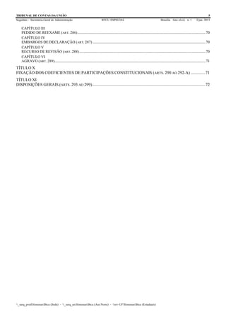 TRIBUNAL DE CONTAS DA UNIÃO 5
Segedam – Secretaria-Geral de Administração BTCU ESPECIAL Brasília Ano xlviii n. 1 2/jan. 2015
_sarq_prodSistemasBtcu (Sede) - _sarq_anSistemasBtcu (Asa Norte) - srv-UFSistemasBtcu (Estaduais)
CAPÍTULO III
PEDIDO DE REEXAME (ART. 286)......................................................................................................................................70
CAPÍTULO IV
EMBARGOS DE DECLARAÇÃO (ART. 287) ......................................................................................................................70
CAPÍTULO V
RECURSO DE REVISÃO (ART. 288) ....................................................................................................................................70
CAPÍTULO VI
AGRAVO (ART. 289)..............................................................................................................................................................71
TÍTULO X
FIXAÇÃO DOS COEFICIENTES DE PARTICIPAÇÕES CONSTITUCIONAIS (ARTS. 290 AO 292-A) ..............71
TÍTULO XI
DISPOSIÇÕES GERAIS (ARTS. 293 AO 299)............................................................................................................72
 