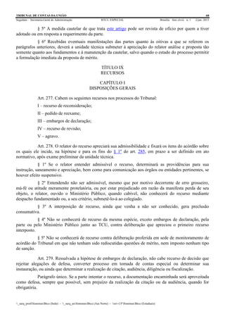 TRIBUNAL DE CONTAS DA UNIÃO 68
Segedam – Secretaria-Geral de Administração BTCU ESPECIAL Brasília Ano xlviii n. 1 2/jan. 2015
_sarq_prodSistemasBtcu (Sede) - _sarq_anSistemasBtcu (Asa Norte) - srv-UFSistemasBtcu (Estaduais)
§ 5º A medida cautelar de que trata este artigo pode ser revista de ofício por quem a tiver
adotado ou em resposta a requerimento da parte.
§ 6º Recebidas eventuais manifestações das partes quanto às oitivas a que se referem os
parágrafos anteriores, deverá a unidade técnica submeter à apreciação do relator análise e proposta tão
somente quanto aos fundamentos e à manutenção da cautelar, salvo quando o estado do processo permitir
a formulação imediata da proposta de mérito.
TÍTULO IX
RECURSOS
CAPÍTULO I
DISPOSIÇÕES GERAIS
Art. 277. Cabem os seguintes recursos nos processos do Tribunal:
I – recurso de reconsideração;
II – pedido de reexame;
III – embargos de declaração;
IV – recurso de revisão;
V – agravo.
Art. 278. O relator do recurso apreciará sua admissibilidade e fixará os itens do acórdão sobre
os quais ele incide, na hipótese e para os fins do § 1º do art. 285, em prazo a ser definido em ato
normativo, após exame preliminar da unidade técnica.
§ 1º Se o relator entender admissível o recurso, determinará as providências para sua
instrução, saneamento e apreciação, bem como para comunicação aos órgãos ou entidades pertinentes, se
houver efeito suspensivo.
§ 2º Entendendo não ser admissível, mesmo que por motivo decorrente de erro grosseiro,
má-fé ou atitude meramente protelatória, ou por estar prejudicado em razão da manifesta perda de seu
objeto, o relator, ouvido o Ministério Público, quando cabível, não conhecerá do recurso mediante
despacho fundamentado ou, a seu critério, submetê-lo-á ao colegiado.
§ 3º A interposição de recurso, ainda que venha a não ser conhecido, gera preclusão
consumativa.
§ 4º Não se conhecerá de recurso da mesma espécie, exceto embargos de declaração, pela
parte ou pelo Ministério Público junto ao TCU, contra deliberação que apreciou o primeiro recurso
interposto.
§ 5º Não se conhecerá de recurso contra deliberação proferida em sede de monitoramento de
acórdão do Tribunal em que não tenham sido rediscutidas questões de mérito, nem imposto nenhum tipo
de sanção.
Art. 279. Ressalvada a hipótese de embargos de declaração, não cabe recurso de decisão que
rejeitar alegações de defesa, converter processo em tomada de contas especial ou determinar sua
instauração, ou ainda que determinar a realização de citação, audiência, diligência ou fiscalização.
Parágrafo único. Se a parte intentar o recurso, a documentação encaminhada será aproveitada
como defesa, sempre que possível, sem prejuízo da realização da citação ou da audiência, quando for
obrigatória.
 