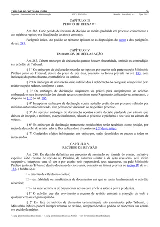 TRIBUNAL DE CONTAS DA UNIÃO 70
Segedam – Secretaria-Geral de Administração BTCU ESPECIAL Brasília Ano xlviii n. 1 2/jan. 2015
_sarq_prodSistemasBtcu (Sede) - _sarq_anSistemasBtcu (Asa Norte) - srv-UFSistemasBtcu (Estaduais)
CAPÍTULO III
PEDIDO DE REEXAME
Art. 286. Cabe pedido de reexame de decisão de mérito proferida em processo concernente a
ato sujeito a registro e a fiscalização de atos e contratos.
Parágrafo único. Ao pedido de reexame aplicam-se as disposições do caput e dos parágrafos
do art. 285.
CAPÍTULO IV
EMBARGOS DE DECLARAÇÃO
Art. 287. Cabem embargos de declaração quando houver obscuridade, omissão ou contradição
em acórdão do Tribunal.
§ 1º Os embargos de declaração poderão ser opostos por escrito pela parte ou pelo Ministério
Público junto ao Tribunal, dentro do prazo de dez dias, contados na forma prevista no art. 183, com
indicação do ponto obscuro, contraditório ou omisso.
§ 2º Os embargos de declaração serão submetidos à deliberação do colegiado competente pelo
relator ou pelo redator, conforme o caso.
§ 3º Os embargos de declaração suspendem os prazos para cumprimento do acórdão
embargado e para interposição dos demais recursos previstos neste Regimento, aplicando-se, entretanto, o
disposto no § 1º do art. 285.
§ 4º Interpostos embargos de declaração contra acórdão proferido em processo relatado por
ministro-substituto convocado, este permanece vinculado ao respectivo processo.
§ 5º Ao apreciar embargos de declaração opostos contra decisão proferida por câmara que
deixou de integrar, o ministro, excepcionalmente, relatará o processo e proferirá o seu voto na câmara de
origem.
§ 6º Os embargos de declaração meramente protelatórios serão recebidos como petição, por
meio de despacho do relator, não se lhes aplicando o disposto no § 3º deste artigo.
§ 7º Conferidos efeitos infringentes aos embargos, serão devolvidos os prazos a todos os
interessados.
CAPÍTULO V
RECURSO DE REVISÃO
Art. 288. De decisão definitiva em processo de prestação ou tomada de contas, inclusive
especial, cabe recurso de revisão ao Plenário, de natureza similar à da ação rescisória, sem efeito
suspensivo, interposto uma só vez e por escrito pelo responsável, seus sucessores, ou pelo Ministério
Público junto ao Tribunal, dentro do prazo de cinco anos, contados na forma prevista no inciso IV do art.
183, e fundar-se-á:
I – em erro de cálculo nas contas;
II – em falsidade ou insuficiência de documentos em que se tenha fundamentado o acórdão
recorrido;
III – na superveniência de documentos novos com eficácia sobre a prova produzida.
§ 1º O acórdão que der provimento a recurso de revisão ensejará a correção de todo e
qualquer erro ou engano apurado.
§ 2º Em face de indícios de elementos eventualmente não examinados pelo Tribunal, o
Ministério Público poderá interpor recurso de revisão, compreendendo o pedido de reabertura das contas
e o pedido de mérito.
 