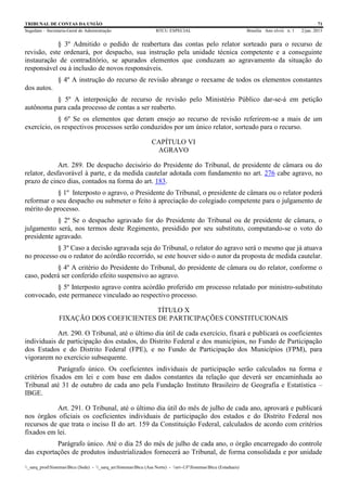 TRIBUNAL DE CONTAS DA UNIÃO 71
Segedam – Secretaria-Geral de Administração BTCU ESPECIAL Brasília Ano xlviii n. 1 2/jan. 2015
_sarq_prodSistemasBtcu (Sede) - _sarq_anSistemasBtcu (Asa Norte) - srv-UFSistemasBtcu (Estaduais)
§ 3º Admitido o pedido de reabertura das contas pelo relator sorteado para o recurso de
revisão, este ordenará, por despacho, sua instrução pela unidade técnica competente e a conseguinte
instauração de contraditório, se apurados elementos que conduzam ao agravamento da situação do
responsável ou à inclusão de novos responsáveis.
§ 4º A instrução do recurso de revisão abrange o reexame de todos os elementos constantes
dos autos.
§ 5º A interposição de recurso de revisão pelo Ministério Público dar-se-á em petição
autônoma para cada processo de contas a ser reaberto.
§ 6º Se os elementos que deram ensejo ao recurso de revisão referirem-se a mais de um
exercício, os respectivos processos serão conduzidos por um único relator, sorteado para o recurso.
CAPÍTULO VI
AGRAVO
Art. 289. De despacho decisório do Presidente do Tribunal, de presidente de câmara ou do
relator, desfavorável à parte, e da medida cautelar adotada com fundamento no art. 276 cabe agravo, no
prazo de cinco dias, contados na forma do art. 183.
§ 1º Interposto o agravo, o Presidente do Tribunal, o presidente de câmara ou o relator poderá
reformar o seu despacho ou submeter o feito à apreciação do colegiado competente para o julgamento de
mérito do processo.
§ 2º Se o despacho agravado for do Presidente do Tribunal ou de presidente de câmara, o
julgamento será, nos termos deste Regimento, presidido por seu substituto, computando-se o voto do
presidente agravado.
§ 3º Caso a decisão agravada seja do Tribunal, o relator do agravo será o mesmo que já atuava
no processo ou o redator do acórdão recorrido, se este houver sido o autor da proposta de medida cautelar.
§ 4º A critério do Presidente do Tribunal, do presidente de câmara ou do relator, conforme o
caso, poderá ser conferido efeito suspensivo ao agravo.
§ 5º Interposto agravo contra acórdão proferido em processo relatado por ministro-substituto
convocado, este permanece vinculado ao respectivo processo.
TÍTULO X
FIXAÇÃO DOS COEFICIENTES DE PARTICIPAÇÕES CONSTITUCIONAIS
Art. 290. O Tribunal, até o último dia útil de cada exercício, fixará e publicará os coeficientes
individuais de participação dos estados, do Distrito Federal e dos municípios, no Fundo de Participação
dos Estados e do Distrito Federal (FPE), e no Fundo de Participação dos Municípios (FPM), para
vigorarem no exercício subsequente.
Parágrafo único. Os coeficientes individuais de participação serão calculados na forma e
critérios fixados em lei e com base em dados constantes da relação que deverá ser encaminhada ao
Tribunal até 31 de outubro de cada ano pela Fundação Instituto Brasileiro de Geografia e Estatística –
IBGE.
Art. 291. O Tribunal, até o último dia útil do mês de julho de cada ano, aprovará e publicará
nos órgãos oficiais os coeficientes individuais de participação dos estados e do Distrito Federal nos
recursos de que trata o inciso II do art. 159 da Constituição Federal, calculados de acordo com critérios
fixados em lei.
Parágrafo único. Até o dia 25 do mês de julho de cada ano, o órgão encarregado do controle
das exportações de produtos industrializados fornecerá ao Tribunal, de forma consolidada e por unidade
 