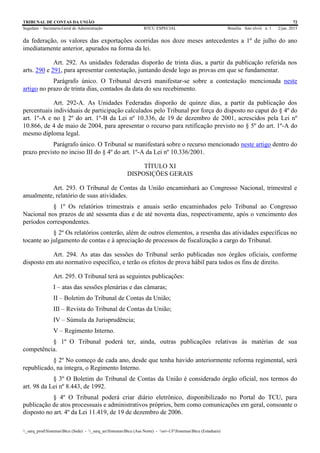 TRIBUNAL DE CONTAS DA UNIÃO 72
Segedam – Secretaria-Geral de Administração BTCU ESPECIAL Brasília Ano xlviii n. 1 2/jan. 2015
_sarq_prodSistemasBtcu (Sede) - _sarq_anSistemasBtcu (Asa Norte) - srv-UFSistemasBtcu (Estaduais)
da federação, os valores das exportações ocorridas nos doze meses antecedentes a 1º de julho do ano
imediatamente anterior, apurados na forma da lei.
Art. 292. As unidades federadas disporão de trinta dias, a partir da publicação referida nos
arts. 290 e 291, para apresentar contestação, juntando desde logo as provas em que se fundamentar.
Parágrafo único. O Tribunal deverá manifestar-se sobre a contestação mencionada neste
artigo no prazo de trinta dias, contados da data do seu recebimento.
Art. 292-A. As Unidades Federadas disporão de quinze dias, a partir da publicação dos
percentuais individuais de participação calculados pelo Tribunal por força do disposto no caput do § 4º do
art. 1º-A e no § 2º do art. 1º-B da Lei nº 10.336, de 19 de dezembro de 2001, acrescidos pela Lei nº
10.866, de 4 de maio de 2004, para apresentar o recurso para retificação previsto no § 5º do art. 1º-A do
mesmo diploma legal.
Parágrafo único. O Tribunal se manifestará sobre o recurso mencionado neste artigo dentro do
prazo previsto no inciso III do § 4º do art. 1º-A da Lei nº 10.336/2001.
TÍTULO XI
DISPOSIÇÕES GERAIS
Art. 293. O Tribunal de Contas da União encaminhará ao Congresso Nacional, trimestral e
anualmente, relatório de suas atividades.
§ 1º Os relatórios trimestrais e anuais serão encaminhados pelo Tribunal ao Congresso
Nacional nos prazos de até sessenta dias e de até noventa dias, respectivamente, após o vencimento dos
períodos correspondentes.
§ 2º Os relatórios conterão, além de outros elementos, a resenha das atividades específicas no
tocante ao julgamento de contas e à apreciação de processos de fiscalização a cargo do Tribunal.
Art. 294. As atas das sessões do Tribunal serão publicadas nos órgãos oficiais, conforme
disposto em ato normativo específico, e terão os efeitos de prova hábil para todos os fins de direito.
Art. 295. O Tribunal terá as seguintes publicações:
I – atas das sessões plenárias e das câmaras;
II – Boletim do Tribunal de Contas da União;
III – Revista do Tribunal de Contas da União;
IV – Súmula da Jurisprudência;
V – Regimento Interno.
§ 1º O Tribunal poderá ter, ainda, outras publicações relativas às matérias de sua
competência.
§ 2º No começo de cada ano, desde que tenha havido anteriormente reforma regimental, será
republicado, na íntegra, o Regimento Interno.
§ 3º O Boletim do Tribunal de Contas da União é considerado órgão oficial, nos termos do
art. 98 da Lei nº 8.443, de 1992.
§ 4º O Tribunal poderá criar diário eletrônico, disponibilizado no Portal do TCU, para
publicação de atos processuais e administrativos próprios, bem como comunicações em geral, consoante o
disposto no art. 4º da Lei 11.419, de 19 de dezembro de 2006.
 