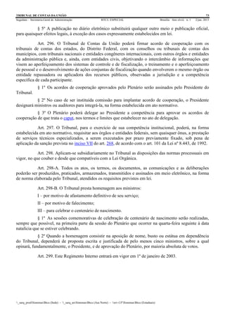TRIBUNAL DE CONTAS DA UNIÃO 73
Segedam – Secretaria-Geral de Administração BTCU ESPECIAL Brasília Ano xlviii n. 1 2/jan. 2015
_sarq_prodSistemasBtcu (Sede) - _sarq_anSistemasBtcu (Asa Norte) - srv-UFSistemasBtcu (Estaduais)
§ 5º A publicação no diário eletrônico substituirá qualquer outro meio e publicação oficial,
para quaisquer efeitos legais, à exceção dos casos expressamente estabelecidos em lei.
Art. 296. O Tribunal de Contas da União poderá firmar acordo de cooperação com os
tribunais de contas dos estados, do Distrito Federal, com os conselhos ou tribunais de contas dos
municípios, com tribunais nacionais e entidades congêneres internacionais, com outros órgãos e entidades
da administração pública e, ainda, com entidades civis, objetivando o intercâmbio de informações que
visem ao aperfeiçoamento dos sistemas de controle e de fiscalização, o treinamento e o aperfeiçoamento
de pessoal e o desenvolvimento de ações conjuntas de fiscalização quando envolverem o mesmo órgão ou
entidade repassadora ou aplicadora dos recursos públicos, observadas a jurisdição e a competência
específica de cada participante.
§ 1º Os acordos de cooperação aprovados pelo Plenário serão assinados pelo Presidente do
Tribunal.
§ 2º No caso de ser instituída comissão para implantar acordo de cooperação, o Presidente
designará ministros ou auditores para integrá-la, na forma estabelecida em ato normativo.
§ 3º O Plenário poderá delegar ao Presidente a competência para aprovar os acordos de
cooperação de que trata o caput, nos termos e limites que estabelecer no ato de delegação.
Art. 297. O Tribunal, para o exercício de sua competência institucional, poderá, na forma
estabelecida em ato normativo, requisitar aos órgãos e entidades federais, sem quaisquer ônus, a prestação
de serviços técnicos especializados, a serem executados por prazo previamente fixado, sob pena de
aplicação da sanção prevista no inciso VII do art. 268, de acordo com o art. 101 da Lei nº 8.443, de 1992.
Art. 298. Aplicam-se subsidiariamente no Tribunal as disposições das normas processuais em
vigor, no que couber e desde que compatíveis com a Lei Orgânica.
Art. 298-A. Todos os atos, os termos, os documentos, as comunicações e as deliberações
poderão ser produzidos, praticados, armazenados, transmitidos e assinados em meio eletrônico, na forma
de norma elaborada pelo Tribunal, atendidos os requisitos previstos em lei.
Art. 298-B. O Tribunal presta homenagem aos ministros:
I – por motivo de afastamento definitivo de seu serviço;
II – por motivo de falecimento;
III – para celebrar o centenário de nascimento.
§ 1º As sessões comemorativas de celebração de centenário de nascimento serão realizadas,
sempre que possível, na primeira parte da sessão do Plenário que ocorrer na quarta-feira seguinte à data
natalícia que se estiver celebrando.
§ 2º Quando a homenagem consistir na aposição de nome, busto ou estátua em dependência
do Tribunal, dependerá de proposta escrita e justificada de pelo menos cinco ministros, sobre a qual
opinará, fundamentalmente, o Presidente, e de aprovação do Plenário, por maioria absoluta de votos.
Art. 299. Este Regimento Interno entrará em vigor em 1º de janeiro de 2003.
 