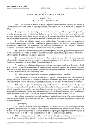 TRIBUNAL DE CONTAS DA UNIÃO 6
Segedam – Secretaria-Geral de Administração BTCU ESPECIAL Brasília Ano xlviii n. 1 2/jan. 2015
_sarq_prodSistemasBtcu (Sede) - _sarq_anSistemasBtcu (Asa Norte) - srv-UFSistemasBtcu (Estaduais)
TÍTULO I
NATUREZA, COMPETÊNCIA E JURISDIÇÃO
CAPÍTULO I
NATUREZA E COMPETÊNCIA
Art. 1º Ao Tribunal de Contas da União, órgão de controle externo, compete, nos termos da
Constituição Federal e na forma da legislação vigente, em especial da Lei nº 8.443, de 16 de julho de
1992:
I – julgar as contas de qualquer pessoa física ou jurídica, pública ou privada, que utilize,
arrecade, guarde, gerencie ou administre dinheiros, bens e valores públicos ou pelos quais a União
responda ou que, em nome desta, assuma obrigações de natureza pecuniária, bem como daqueles que
derem causa a perda, extravio ou outra irregularidade de que resulte dano ao erário;
II – realizar, por iniciativa própria ou por solicitação do Congresso Nacional, de suas casas ou
das respectivas comissões, auditorias, inspeções ou acompanhamentos de natureza contábil, financeira,
orçamentária, operacional ou patrimonial nas unidades administrativas dos Poderes Legislativo,
Executivo e Judiciário e demais órgãos e entidades sujeitos à sua jurisdição;
III – prestar as informações solicitadas pelo Congresso Nacional, por qualquer de suas casas,
ou por suas comissões, sobre a fiscalização contábil, financeira, orçamentária, operacional e patrimonial e
sobre resultados de auditorias e inspeções realizadas;
IV – emitir pronunciamento conclusivo sobre matéria que seja submetida a sua apreciação
pela comissão mista permanente de senadores e deputados referida no § 1º do art. 166 da Constituição
Federal, nos termos do § 1º do art. 72 da Constituição Federal;
V – auditar, por solicitação da comissão mista permanente de senadores e deputados referida
no § 1º do art. 166 da Constituição Federal, ou de comissão técnica de qualquer das casas do Congresso
Nacional, projetos e programas autorizados na lei orçamentária anual, avaliando os seus resultados quanto
à eficácia, eficiência, efetividade e economicidade;
VI – apreciar as contas prestadas anualmente pelo Presidente da República;
VII – acompanhar a arrecadação da receita a cargo da União, das entidades da administração
indireta, incluídas as fundações e sociedades instituídas e mantidas pelo poder público federal, e das
demais instituições sob sua jurisdição, mediante fiscalizações, ou por meio de demonstrativos próprios;
VIII – apreciar, para fins de registro, a legalidade dos atos de admissão de pessoal, a qualquer
título, na administração direta e indireta, incluídas as fundações instituídas e mantidas pelo poder público
federal, excetuadas as nomeações para cargo de provimento em comissão, bem como a das concessões de
aposentadorias, reformas e pensões a servidores públicos civis e militares federais ou a seus beneficiários,
ressalvadas as melhorias posteriores que não alterem o fundamento legal do ato concessório;
IX – efetuar, observada a legislação pertinente, o cálculo das quotas referentes aos fundos de
participação a que alude o parágrafo único do art. 161 da Constituição Federal, fiscalizando a entrega dos
respectivos recursos;
X – (Revogado)
XI – efetuar, observada a legislação pertinente, o cálculo das quotas dos recursos provenientes
do produto da arrecadação do Imposto sobre Produtos Industrializados destinadas aos estados e ao
Distrito Federal, proporcionalmente ao valor das respectivas exportações de produtos industrializados, de
que tratam o inciso II do art. 159 e o parágrafo único do art. 161 da Constituição Federal;
XII – emitir, nos termos do § 2º do art. 33 da Constituição Federal, parecer prévio sobre as
contas do governo de território federal, no prazo de sessenta dias, a contar de seu recebimento;
 