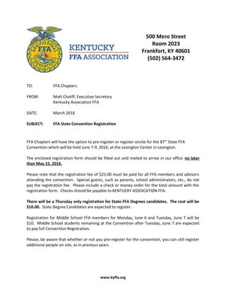 500 Mero Street
Room 2023
Frankfort, KY 40601
(502) 564-3472
TO: FFA Chapters
FROM: Matt Chaliff, Executive Secretary
Kentucky Association FFA
DATE: March 2016
SUBJECT: FFA State Convention Registration
FFA Chapters will have the option to pre-register or register onsite for the 87th
State FFA
Convention which will be held June 7-9, 2016, at the Lexington Center in Lexington.
The enclosed registration form should be filled out and mailed to arrive in our office no later
than May 15, 2016.
Please note that the registration fee of $25.00 must be paid for all FFA members and advisors
attending the convention. Special guests, such as parents, school administrators, etc., do not
pay the registration fee. Please include a check or money order for the total amount with the
registration form. Checks should be payable to KENTUCKY ASSOICATION FFA.
There will be a Thursday only registration for State FFA Degrees candidates. The cost will be
$10.00. State Degree Candidates are expected to register.
Registration for Middle School FFA members for Monday, June 6 and Tuesday, June 7 will be
$10. Middle School students remaining at the Convention after Tuesday, June 7 are expected
to pay full Convention Registration.
Please, be aware that whether or not you pre-register for the convention, you can still register
additional people on site, as in previous years.
www.kyffa.org
 