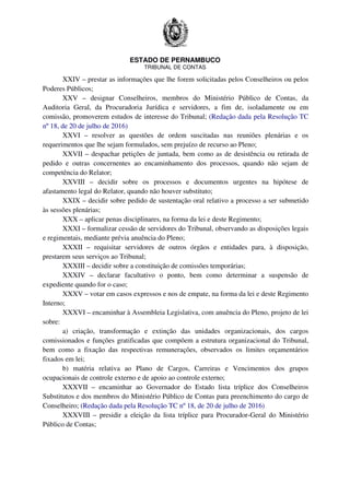 ESTADO DE PERNAMBUCO
TRIBUNAL DE CONTAS
XXIV – prestar as informações que lhe forem solicitadas pelos Conselheiros ou pelos
Poderes Públicos;
XXV – designar Conselheiros, membros do Ministério Público de Contas, da
Auditoria Geral, da Procuradoria Jurídica e servidores, a fim de, isoladamente ou em
comissão, promoverem estudos de interesse do Tribunal; (Redação dada pela Resolução TC
nº 18, de 20 de julho de 2016)
XXVI – resolver as questões de ordem suscitadas nas reuniões plenárias e os
requerimentos que lhe sejam formulados, sem prejuízo de recurso ao Pleno;
XXVII – despachar petições de juntada, bem como as de desistência ou retirada de
pedido e outras concernentes ao encaminhamento dos processos, quando não sejam de
competência do Relator;
XXVIII – decidir sobre os processos e documentos urgentes na hipótese de
afastamento legal do Relator, quando não houver substituto;
XXIX – decidir sobre pedido de sustentação oral relativo a processo a ser submetido
às sessões plenárias;
XXX – aplicar penas disciplinares, na forma da lei e deste Regimento;
XXXI – formalizar cessão de servidores do Tribunal, observando as disposições legais
e regimentais, mediante prévia anuência do Pleno;
XXXII – requisitar servidores de outros órgãos e entidades para, à disposição,
prestarem seus serviços ao Tribunal;
XXXIII – decidir sobre a constituição de comissões temporárias;
XXXIV – declarar facultativo o ponto, bem como determinar a suspensão de
expediente quando for o caso;
XXXV – votar em casos expressos e nos de empate, na forma da lei e deste Regimento
Interno;
XXXVI – encaminhar à Assembleia Legislativa, com anuência do Pleno, projeto de lei
sobre:
a) criação, transformação e extinção das unidades organizacionais, dos cargos
comissionados e funções gratificadas que compõem a estrutura organizacional do Tribunal,
bem como a fixação das respectivas remunerações, observados os limites orçamentários
fixados em lei;
b) matéria relativa ao Plano de Cargos, Carreiras e Vencimentos dos grupos
ocupacionais de controle externo e de apoio ao controle externo;
XXXVII – encaminhar ao Governador do Estado lista tríplice dos Conselheiros
Substitutos e dos membros do Ministério Público de Contas para preenchimento do cargo de
Conselheiro; (Redação dada pela Resolução TC nº 18, de 20 de julho de 2016)
XXXVIII – presidir a eleição da lista tríplice para Procurador-Geral do Ministério
Público de Contas;
 