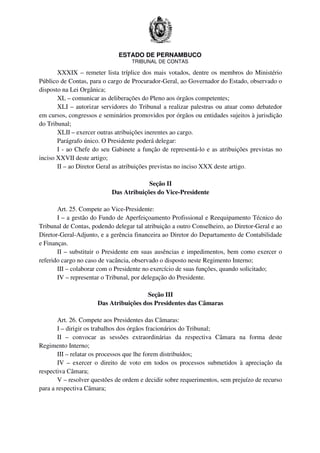 ESTADO DE PERNAMBUCO
TRIBUNAL DE CONTAS
XXXIX – remeter lista tríplice dos mais votados, dentre os membros do Ministério
Público de Contas, para o cargo de Procurador-Geral, ao Governador do Estado, observado o
disposto na Lei Orgânica;
XL – comunicar as deliberações do Pleno aos órgãos competentes;
XLI – autorizar servidores do Tribunal a realizar palestras ou atuar como debatedor
em cursos, congressos e seminários promovidos por órgãos ou entidades sujeitos à jurisdição
do Tribunal;
XLII – exercer outras atribuições inerentes ao cargo.
Parágrafo único. O Presidente poderá delegar:
I - ao Chefe do seu Gabinete a função de representá-lo e as atribuições previstas no
inciso XXVII deste artigo;
II – ao Diretor Geral as atribuições previstas no inciso XXX deste artigo.
Seção II
Das Atribuições do Vice-Presidente
Art. 25. Compete ao Vice-Presidente:
I – a gestão do Fundo de Aperfeiçoamento Profissional e Reequipamento Técnico do
Tribunal de Contas, podendo delegar tal atribuição a outro Conselheiro, ao Diretor-Geral e ao
Diretor-Geral-Adjunto, e a gerência financeira ao Diretor do Departamento de Contabilidade
e Finanças.
II – substituir o Presidente em suas ausências e impedimentos, bem como exercer o
referido cargo no caso de vacância, observado o disposto neste Regimento Interno;
III – colaborar com o Presidente no exercício de suas funções, quando solicitado;
IV – representar o Tribunal, por delegação do Presidente.
Seção III
Das Atribuições dos Presidentes das Câmaras
Art. 26. Compete aos Presidentes das Câmaras:
I – dirigir os trabalhos dos órgãos fracionários do Tribunal;
II – convocar as sessões extraordinárias da respectiva Câmara na forma deste
Regimento Interno;
III – relatar os processos que lhe forem distribuídos;
IV – exercer o direito de voto em todos os processos submetidos à apreciação da
respectiva Câmara;
V – resolver questões de ordem e decidir sobre requerimentos, sem prejuízo de recurso
para a respectiva Câmara;
 