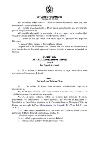 ESTADO DE PERNAMBUCO
TRIBUNAL DE CONTAS
VI – encaminhar ao Presidente do Tribunal os assuntos da atribuição deste, bem como
as matérias da competência do Pleno;
VII – remeter ao conhecimento do Pleno matéria em julgamento que apresente alto
grau de indagação e relevância;
VIII – decidir sobre pedido de sustentação oral, relativo a processo a ser submetido à
respectiva Câmara, na forma estabelecida neste Regimento Interno;
IX – assinar as atas das sessões da Câmara, após sua aprovação pelo respectivo
Colegiado;
X – cumprir e fazer cumprir as deliberações da Câmara.
Parágrafo único. Os Presidentes das Câmaras, em suas ausências e impedimentos,
serão substituídos por Conselheiro presente à sessão, seguindo a ordem de antiguidade no
Tribunal.
CAPÍTULO IV
DO FUNCIONAMENTO DAS SESSÕES
Seção I
Das Disposições Gerais
Art. 27. As sessões do Tribunal de Contas dar-se-ão de terça a quinta-feira, salvo
convocação do Presidente do Tribunal.
Seção II
Das Sessões do Tribunal Pleno
Art. 28. As sessões do Pleno serão ordinárias, extraordinárias, especiais e
administrativas.
Art. 29. O Pleno reunir-se-á em sessão ordinária às quartas-feiras, na forma a ser
definida na última sessão ordinária do ano anterior.
Art. 30. A sessão ordinária poderá ser suspensa para realização de sessão
extraordinária ou administrativa de caráter reservado, por proposta do Presidente, de
Conselheiro, de Conselheiro Substituto, ou de Procurador-Geral do Ministério Público de
Contas, com aprovação do Pleno. (Redação dada pela Resolução TC nº 6, de 4 de fevereiro
de 2015)
Art. 31. As sessões extraordinárias serão convocadas pelo Presidente, de ofício, ou por
deliberação do Pleno, declarada sua finalidade, em face de:
I – acúmulo da pauta nas sessões ordinárias;
II – necessidade de pronunciamento urgente do Tribunal;
III – outros assuntos, a critério do Presidente ou do Pleno.
 