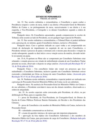 ESTADO DE PERNAMBUCO
TRIBUNAL DE CONTAS
Art. 32. Nas sessões ordinárias e extraordinárias, o Conselheiro a quem couber a
Presidência ocupará o centro da mesa, tendo à sua direita o Procurador-Geral do Ministério
Público de Contas e, no prolongamento da mesa, sucessivamente à sua direita e à sua
esquerda, o Vice-Presidente, o Corregedor e os demais Conselheiros segundo a ordem de
antiguidade.
Parágrafo único. Os Conselheiros aposentados, quando comparecerem às sessões do
Tribunal, terão assento ao lado do Presidente, ou em qualquer lugar especial do Plenário.
Art. 33. Nas sessões ordinárias e extraordinárias, o Tribunal Pleno só poderá deliberar
com a presença de, no mínimo, quatro Conselheiros titulares, inclusive o Presidente.
Parágrafo único. Caso o quórum indicado no caput venha a ser comprometido em
virtude de declaração de impedimento ou suspeição de um ou mais Conselheiros, o
Presidente retirará o processo de pauta e retornará com o mesmo para discussão e votação na
sessão subsequente, quando se dará início a nova votação acerca da matéria, devendo incluí-
lo novamente em pauta.
Art. 33-A. O quórum no Pleno não se compromete por Conselheiro Substituto estar
relatando e votando processo em virtude de redistribuição oriunda de um Conselheiro Titular
presente na sessão, observado o disposto no artigo anterior. (Acrescido pela Resolução TC nº
18, de 20 de julho de 2016)
Parágrafo Único – Um conselheiro titular não votará em processos que tiver
redistribuído a Conselheiro Substituto, inclusive quando este Conselheiro Substituto estiver
exercendo a titularidade por férias ou licença de outro Conselheiro titular. (Acrescido pela
Resolução TC nº 18, de 20 de julho de 2016)
Art. 34. Nenhuma sessão ordinária, extraordinária e especial poderá ser realizada sem
a presença do Procurador-Geral do Ministério Público de Contas ou do seu substituto.
Parágrafo único. Na ausência do Procurador-Geral do Ministério Público de Contas e
do seu substituto, o Presidente convidará à mesa um dos demais membros, observando-se a
ordem de antiguidade.
Art. 35. As sessões especiais serão convocadas pelo Presidente, de ofício, ou por
deliberação do Pleno, para os seguintes fins:
I – posse do Presidente, do Vice-Presidente, do Corregedor-Geral, do Diretor da
Escola de Contas Públicas Professor Barreto Guimarães, do Ouvidor e dos Presidentes das
Câmaras;
II – posse de Conselheiro e de membro do Ministério Público de Contas, inclusive do
Procurador-Geral;
III – solenidades comemorativas ou festivas;
IV – exame de questões internas e de outras que não importem julgamento;
V – aprovação da lista tríplice dos Conselheiros Substitutos e dos membros do
Ministério Público de Contas, para provimento de cargo de Conselheiro; (Redação dada pela
Resolução TC nº 18, de 20 de julho de 2016)
 