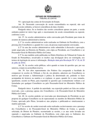 ESTADO DE PERNAMBUCO
TRIBUNAL DE CONTAS
VI – apreciação das contas do Governador do Estado.
Art. 36. Ocorrendo convocação de sessão extraordinária ou especial, não será
realizada sessão ordinária, se houver coincidência de data e horário.
Parágrafo único. Se os horários das sessões coincidirem apenas em parte, a sessão
ordinária poderá ter início logo após o encerramento da sessão extraordinária ou especial,
conforme o caso.
Art. 37. As sessões administrativas serão convocadas pelo Presidente para tratar de
assuntos de natureza administrativa interna.
§ 1º As sessões administrativas serão realizadas no Gabinete da Presidência, com a
presença dos Conselheiros e, quando for o caso, de pessoas expressamente convocadas.
§ 2º As atas das sessões administrativas serão submetidas à discussão e aprovação,
sendo arquivadas na Diretoria de Plenário, com cópia ao Presidente, aos Conselheiros e ao
Procurador-Geral do Ministério Público de Contas.
§ 3º As atas também serão publicadas no Diário Eletrônico do Tribunal de Contas do
Estado de Pernambuco, ressalvados os trechos cuja divulgação deva ser restringida, nos
termos da legislação de acesso à informação. (Redação dada pela Resolução TC nº 18, de 20
de julho de 2016)
Art. 38. As sessões serão públicas, salvo quando se tratar de questões que, por sua
natureza, exijam ou aconselhem reserva.
Art. 39. Aos altos representantes dos Poderes fica assegurada a faculdade de
comparecer às sessões do Tribunal, a fim de, em plenário, aduzirem aos Conselheiros os
motivos que levaram a Administração à prática de determinado ato, podendo se fazer
acompanhar de técnicos na matéria a se explanar, os quais, quando for o caso, tomarão,
igualmente, assento no Pleno, para responder às questões que eventualmente venham a ser
formuladas por qualquer Conselheiro ou pelo Procurador-Geral do Ministério Público de
Contas.
Parágrafo único. A pedido da autoridade, sua exposição poderá ser feita em caráter
reservado, com a presença apenas dos Conselheiros e do Procurador-Geral do Ministério
Público de Contas.
Art. 40. As sessões poderão ser reservadas por determinação do Presidente ou por
proposta de qualquer Conselheiro ou do representante ou membro do Ministério Público de
Contas, aprovada pelo Pleno, lavrando-se atas próprias e publicando-se sinteticamente a
matéria apreciada.
§ 1º As sessões de caráter reservado serão realizadas exclusivamente com a presença
dos Conselheiros e do Procurador-Geral do Ministério Público de Contas e, quando
solicitada, do Diretor de Plenário, secretariando as sessões, e as atas serão lavradas em
separado e arquivadas no Gabinete da Presidência, com cópia para os Gabinetes dos
Conselheiros e Gabinete do Procurador-Geral do Ministério Público de Contas.
 