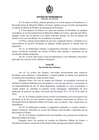 ESTADO DE PERNAMBUCO
TRIBUNAL DE CONTAS
§ 2º A critério do Pleno, poderão permanecer no recinto apenas os Conselheiros e o
Procurador-Geral do Ministério Público de Contas, hipótese em que um deles desempenhará
as funções do Diretor de Plenário, por designação do Presidente.
§ 3º Sem prejuízo do disposto no caput, por proposta do Presidente, de qualquer
Conselheiro ou do Procurador-Geral do Ministério Público de Contas, aprovada pelo Pleno,
qualquer sessão terá ou passará a ter caráter reservado, quando, em face da natureza da
matéria ou do curso dos debates, for considerado conveniente.
§ 4º Para a adoção da providência de que trata o parágrafo anterior, considerar-se-á a
inconveniência da possível divulgação de qualquer medida proposta ou tomada antes do
julgamento.
Art. 41. As deliberações tomadas, os julgamentos realizados, os assuntos tratados e
demais ocorrências verificadas nas sessões do Pleno serão anotados e registrados em ata
lavrada pela unidade competente.
Art. 42. A ata de cada sessão, exceto da administrativa, será submetida a discussão e
aprovação até a terceira sessão ordinária subsequente.
Seção III
Das Sessões das Câmaras
Art. 43. As sessões das Câmaras, convocadas privativamente pelo respectivo
Presidente, serão ordinárias e extraordinárias e somente poderão ser abertas com quórum de
no mínimo dois Conselheiros, sendo um deles titular.
Parágrafo Único. Em caso de empate nas Câmaras, seu presidente convocará de
imediato Conselheiro Substituto para desempatar e, caso não seja possível a convocação ou
na impossibilidade do art. 81 deste Regimento, computados os votos já proferidos, a
votação poderá ser concluída na primeira sessão subsequente, independente de nova
publicação do processo em pauta. (Acrescido pela Resolução TC nº 18, de 20 de julho de
2016)
Art. 44. As Câmaras poderão realizar sessões extraordinárias, por convocação de seu
Presidente ou de dois dos seus membros titulares, mediante comunicação aos demais e ao
Procurador-Geral do Ministério Público de Contas, com, no mínimo, vinte e quatro horas de
antecedência.
Art. 45. As deliberações tomadas, os julgamentos realizados, os assuntos tratados e
demais ocorrências verificadas nas sessões das Câmaras serão lavrados e registrados em ata
pela respectiva Câmara.
Art. 46. As Câmaras só poderão iniciar seus trabalhos com a presença de membro do
Ministério Público de Contas.
Parágrafo único. Na ausência de membro do Ministério Público de Contas, o
Presidente da Câmara comunicará ao Procurador-Geral, para que providencie substituto.
 