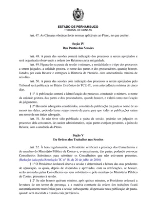 ESTADO DE PERNAMBUCO
TRIBUNAL DE CONTAS
Art. 47. As Câmaras obedecerão às normas aplicáveis ao Pleno, no que couber.
Seção IV
Das Pautas das Sessões
Art. 48. A pauta das sessões conterá indicação dos processos a serem apreciados e
será organizada observando a ordem dos Relatores pela antiguidade.
Art. 49. Figurarão na pauta da sessão o número, a modalidade e o tipo dos processos
a serem julgados, a unidade gestora, o nome das partes e dos procuradores, quando houver,
listados por cada Relator e entregues à Diretoria de Plenário, com antecedência mínima de
seis dias.
Art. 50. A pauta das sessões com indicação dos processos a serem apreciados pelo
Tribunal será publicada no Diário Eletrônico do TCE-PE, com antecedência mínima de cinco
dias.
§ 1º A publicação conterá a identificação do processo, constando o número, o nome
da unidade gestora, das partes e dos procuradores, quando houver, e valerá como notificação
do julgamento.
§ 2º Havendo advogados constituídos, constará da publicação da pauta o nome de ao
menos um deles, podendo haver requerimento da parte para que todas as publicações saiam
em nome de um único advogado.
Art. 51. Se não tiver sido publicada a pauta da sessão, poderão ser julgados os
processos dela constantes, de caráter administrativo, cujas partes estejam presentes, a juízo do
Relator, com a anuência do Pleno.
Seção V
Da Ordem dos Trabalhos nas Sessões
Art. 52. À hora regulamentar, o Presidente verificará a presença dos Conselheiros e
do membro do Ministério Público de Contas e, eventualmente, das partes, podendo convocar
Conselheiros Substitutos para substituir os Conselheiros que não estiverem presentes.
(Redação dada pela Resolução TC nº 18, de 20 de julho de 2016)
§ 1º O Presidente declarará aberta a sessão e determinará a leitura das atas pendentes
de aprovação, as quais, depois de discutidas e aprovadas, com as retificações, se houver,
serão assinadas pelos Conselheiros ou seus substitutos e pelo membro do Ministério Público
de Contas, presentes à sessão.
§ 2º Se não houver quórum mínimo, após quinze minutos, o Presidente ordenará a
lavratura de um termo de presença, e a matéria constante da ordem dos trabalhos ficará
automaticamente transferida para a sessão subsequente, dispensada nova publicação de pauta,
quando será discutida e votada com preferência.
 