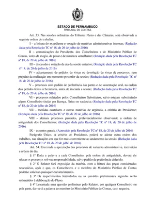 ESTADO DE PERNAMBUCO
TRIBUNAL DE CONTAS
Art. 53. Nas sessões ordinárias do Tribunal Pleno e das Câmaras, será observada a
seguinte ordem de trabalho:
I – a leitura do expediente e votação de matérias administrativas internas; (Redação
dada pela Resolução TC nº 18, de 20 de julho de 2016)
II – comunicações do Presidente, dos Conselheiros e do Ministério Público de
Contas, votos de elogio, de pesar e de natureza semelhante; (Redação dada pela Resolução TC
nº 18, de 20 de julho de 2016)
III – discussão e votação da ata da sessão anterior; (Redação dada pela Resolução TC
nº 18, de 20 de julho de 2016)
IV – adiantamento de pedidos de vistas ou devolução de vistas de processos, sem
prejuízo da realização em momento posterior da sessão; (Redação dada pela Resolução TC nº
18, de 20 de julho de 2016)
V – processos com pedido de preferência das partes e de sustentação oral, na ordem
dos pedidos feitos à Secretaria, antes de iniciada a sessão; (Redação dada pela Resolução TC
nº 18, de 20 de julho de 2016)
VI – processos relatados pelos Conselheiros Substitutos, salvo estejam substituindo
algum Conselheiro titular por licença, férias ou vacância; (Redação dada pela Resolução TC
nº 18, de 20 de julho de 2016)
VII – medidas cautelares e outras matérias de urgência, a critério do Presidente;
(Redação dada pela Resolução TC nº 18, de 20 de julho de 2016)
VIII – demais processos pautados, preferencialmente observando a ordem de
antiguidade dos Conselheiros; (Redação dada pela Resolução TC nº 18, de 20 de julho de
2016)
IX – assuntos gerais. (Acrescido pela Resolução TC nº 18, de 20 de julho de 2016)
Parágrafo Único. A critério do Presidente, poderá se adotar outra ordem dos
trabalhos, nas situações em que for mais conveniente ao andamento da sessão. (Redação dada
pela Resolução TC nº 18, de 20 de julho de 2016)
Art. 54. Encerrada a apreciação dos processos de natureza administrativa, terá início
a ordem do dia.
§ 1º Dada a palavra a cada Conselheiro, pela ordem de antiguidade, deverá ele
relatar os processos sob sua responsabilidade, salvo pedido de preferência deferido.
§ 2º O Relator fará exposição da matéria, com a leitura das peças consideradas
necessárias, após o que, os Conselheiros e o membro do Ministério Público de Contas
poderão solicitar quaisquer esclarecimentos.
§ 3º Os requerimentos formulados ou as questões preliminares arguidas serão
submetidos à deliberação do Pleno.
§ 4º Levantada uma questão preliminar pelo Relator, por qualquer Conselheiro ou
pela parte, dar-se-á a palavra ao membro do Ministério Público de Contas, caso requeira.
 