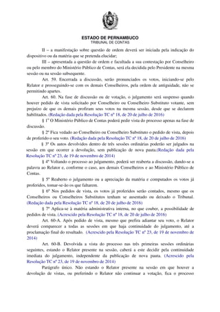 ESTADO DE PERNAMBUCO
TRIBUNAL DE CONTAS
II – a manifestação sobre questão de ordem deverá ser iniciada pela indicação do
dispositivo ou da matéria que se pretenda elucidar;
III – apresentada a questão de ordem e facultada a sua contestação por Conselheiro
ou pelo membro do Ministério Público de Contas, será ela decidida pelo Presidente na mesma
sessão ou na sessão subsequente.
Art. 59. Encerrada a discussão, serão pronunciados os votos, iniciando-se pelo
Relator e prosseguindo-se com os demais Conselheiros, pela ordem de antiguidade, não se
permitindo apartes.
Art. 60. Na fase de discussão ou de votação, o julgamento será suspenso quando
houver pedido de vista solicitado por Conselheiro ou Conselheiro Substituto votante, sem
prejuízo de que os demais profiram seus votos na mesma sessão, desde que se declarem
habilitados. (Redação dada pela Resolução TC nº 18, de 20 de julho de 2016)
§ 1o
O Ministério Público de Contas poderá pedir vista do processo apenas na fase de
discussão.
§ 2º Fica vedado ao Conselheiro ou Conselheiro Substituto o pedido de vista, depois
de proferido o seu voto. (Redação dada pela Resolução TC nº 18, de 20 de julho de 2016)
§ 3º Os autos devolvidos dentro de três sessões ordinárias poderão ser julgados na
sessão em que ocorrer a devolução, sem publicação de nova pauta.(Redação dada pela
Resolução TC nº 23, de 19 de novembro de 2014)
§ 4º Voltando o processo ao julgamento, poderá ser reaberta a discussão, dando-se a
palavra ao Relator e, conforme o caso, aos demais Conselheiros e ao Ministério Público de
Contas.
§ 5º Reaberto o julgamento ou a apreciação da matéria e computados os votos já
proferidos, tomar-se-ão os que faltarem.
§ 6º Nos pedidos de vista, os votos já proferidos serão contados, mesmo que os
Conselheiros ou Conselheiros Substitutos tenham se ausentado ou deixado o Tribunal.
(Redação dada pela Resolução TC nº 18, de 20 de julho de 2016)
§ 7º Aplica-se à matéria administrativa interna, no que couber, a possibilidade de
pedidos de vista. (Acrescido pela Resolução TC nº 18, de 20 de julho de 2016)
Art. 60-A. Após pedido de vista, mesmo que prefira adiantar seu voto, o Relator
deverá comparecer a todas as sessões em que haja continuidade do julgamento, até a
proclamação final do resultado. (Acrescido pela Resolução TC nº 23, de 19 de novembro de
2014)
Art. 60-B. Devolvida a vista do processo nas três primeiras sessões ordinárias
seguintes, estando o Relator presente na sessão, caberá a este decidir pela continuidade
imediata do julgamento, independente da publicação de nova pauta. (Acrescido pela
Resolução TC nº 23, de 19 de novembro de 2014)
Parágrafo único. Não estando o Relator presente na sessão em que houver a
devolução de vistas, ou preferindo o Relator não continuar a votação, fica o processo
 