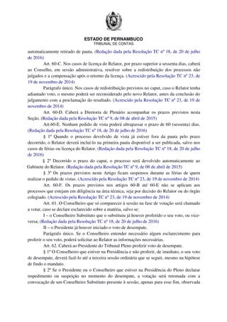 ESTADO DE PERNAMBUCO
TRIBUNAL DE CONTAS
automaticamente retirado de pauta. (Redação dada pela Resolução TC nº 18, de 20 de julho
de 2016)
Art. 60-C. Nos casos de licença do Relator, por prazo superior a sessenta dias, caberá
ao Conselho, em sessão administrativa, resolver sobre a redistribuição dos processos não
julgados e a compensação após o retorno da licença. (Acrescido pela Resolução TC nº 23, de
19 de novembro de 2014)
Parágrafo único. Nos casos de redistribuição previstos no caput, caso o Relator tenha
adiantado voto, o mesmo poderá ser reconsiderado pelo novo Relator, antes da conclusão do
julgamento com a proclamação do resultado. (Acrescido pela Resolução TC nº 23, de 19 de
novembro de 2014)
Art. 60-D. Caberá a Diretoria de Plenário acompanhar os prazos previstos nesta
Seção. (Redação dada pela Resolução TC nº 9, de 08 de abril de 2015)
Art.60-E. Nenhum pedido de vista poderá ultrapassar o prazo de 60 (sessenta) dias.
(Redação dada pela Resolução TC nº 18, de 20 de julho de 2016)
§ 1º Quando o processo devolvido de vista já estiver fora da pauta pelo prazo
decorrido, o Relator deverá incluí-lo na primeira pauta disponível a ser publicada, salvo nos
casos de férias ou licença do Relator. (Redação dada pela Resolução TC nº 18, de 20 de julho
de 2016)
§ 2º Decorrido o prazo do caput, o processo será devolvido automaticamente ao
Gabinete do Relator. (Redação dada pela Resolução TC nº 9, de 08 de abril de 2015)
§ 3º Os prazos previstos neste Artigo ficam suspensos durante as férias de quem
realizar o pedido de vistas. (Acrescido pela Resolução TC nº 23, de 19 de novembro de 2014)
Art. 60-F. Os prazos previstos nos artigos 60-B até 60-E não se aplicam aos
processos que estejam em diligência na área técnica, seja por decisão do Relator ou do órgão
colegiado. (Acrescido pela Resolução TC nº 23, de 19 de novembro de 2014)
Art. 61. O Conselheiro que só comparecer à sessão na fase de votação será chamado
a votar, caso se declare esclarecido sobre a matéria, salvo se:
I – o Conselheiro Substituto que o substituiu já houver proferido o seu voto, ou vice-
versa; (Redação dada pela Resolução TC nº 18, de 20 de julho de 2016)
II – o Presidente já houver iniciado o voto de desempate.
Parágrafo único. Se o Conselheiro entender necessário algum esclarecimento para
proferir o seu voto, poderá solicitar ao Relator as informações necessárias.
Art. 62. Caberá ao Presidente do Tribunal Pleno proferir voto de desempate.
§ 1º O Conselheiro que estiver na Presidência e não proferir, de imediato, o seu voto
de desempate, deverá fazê-lo até a terceira sessão ordinária que se seguir, mesmo na hipótese
de findo o mandato.
§ 2º Se o Presidente ou o Conselheiro que estiver na Presidência do Pleno declarar
impedimento ou suspeição no momento do desempate, a votação será retomada com a
convocação de um Conselheiro Substituto presente à sessão, apenas para esse fim, observada
 