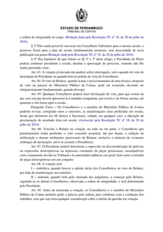 ESTADO DE PERNAMBUCO
TRIBUNAL DE CONTAS
a ordem de antiguidade no cargo. (Redação dada pela Resolução TC nº 18, de 20 de julho de
2016)
§ 3º Não sendo possível convocar um Conselheiro Substituto para a mesma sessão, o
processo ficará para a data de sessão imediatamente posterior, sem necessidade de nova
publicação em pauta.(Redação dada pela Resolução TC nº 18, de 20 de julho de 2016)
§ 4º Nas hipóteses de que tratam os §§ 2º e 3º deste artigo, o Presidente do Pleno
poderá continuar presidindo a sessão, durante a apreciação do processo, somente não lhe
sendo permitido votar.
Art. 63. A votação já iniciada não poderá sofrer interrupção, salvo quando do voto de
desempate do Presidente ou quando houver pedido de vista de Conselheiro.
Art. 64. O voto do Relator, quando acatar o posicionamento da área técnica, proposta
de voto ou parecer do Ministério Público de Contas, pode ser resumido, devendo ser
obrigatoriamente fundamentado, quando divergir.
Art. 65. Qualquer Conselheiro poderá fazer declaração de voto, para que conste da
ata, caso em que deverá apresentá-la à unidade competente, por escrito e de forma sucinta, até
quarenta e oito horas após a sessão.
Parágrafo Único – Os Conselheiros e o membro do Ministério Público de Contas
poderão revisar, corrigindo erros e omissões, as manifestações orais proferidas em sessão,
desde que informem em 48 (horas) à Secretaria, vedada, em qualquer caso, a alteração da
proclamação de resultado feita em sessão. (Acrescido pela Resolução TC nº 18, de 20 de
julho de 2016)
Art. 66. Vencido o Relator na votação, no todo ou em parte, o Conselheiro que
primeiramente tenha proferido o voto vencedor assumirá, daí por diante, a redação da
deliberação e demais atribuições processuais do Relator, inclusive a relatoria de eventuais
embargos de declaração, salvo se assumir a Presidência.
Art. 67. O Presidente poderá determinar a supressão ou desconsideração de palavras
ou expressões desrespeitosas ou injuriosas constantes de peças processuais, incompatíveis
com o tratamento devido ao Tribunal e às autoridades públicas em geral, bem como a retirada
de peças desrespeitosas em seu conjunto.
Art. 68. A votação será:
I – simbólica, quando houver a adesão tácita dos Conselheiros ao voto do Relator,
por falta de manifestação em contrário;
II – nominal, quando feita pela chamada dos julgadores, a começar pelo Relator,
seguindo-se os demais Conselheiros, observada a ordem de antiguidade, e será determinada
pelo Presidente.
Art. 69. Antes de encerrada a votação, os Conselheiros e o membro do Ministério
Público de Contas poderão pedir a palavra pela ordem, para colaborar com a condução dos
trabalhos, sem que seja feita qualquer consideração sobre o mérito da questão em votação.
 