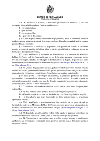 ESTADO DE PERNAMBUCO
TRIBUNAL DE CONTAS
Art. 70. Encerrada a votação, o Presidente proclamará o resultado, à vista das
anotações feitas pela Diretoria de Plenário, declarando-o:
I – por unanimidade;
II – por maioria;
III – por voto médio;
IV – por voto de desempate.
§ 1º Antes de proclamado o resultado do julgamento, ou se o Presidente não tiver
ainda começado a dar o seu voto de desempate, qualquer Conselheiro poderá pedir a palavra,
para modificar o seu voto.
§ 2º Proclamado o resultado do julgamento, não poderá ser reaberta a discussão,
quando se tratar de decisão definitiva sobre o mérito, possibilitada a reabertura apenas na
hipótese de decisão interlocutória.
§3º. Após proclamado o resultado, os Conselheiros e o membro do Ministério
Público de Contas poderão fazer registro de breves declarações, para que constem do inteiro
teor da deliberação, vedada a modificação da fundamentação e da parte dispositiva do voto,
bem como do resultado em virtude desta manifestação.(Acrescido pela Resolução TC nº 18,
de 20 de julho de 2016)
Art. 71. Quando do julgamento do feito, pela diversidade dos votos, nenhum reunir a
maioria necessária, prevalecerá o voto médio, que se apurará mediante votações sucessivas,
nas quais serão obrigados a votar todos os Conselheiros que estejam participando.
§ 1º Serão postas à deliberação, inicialmente, as primeiras propostas de mérito
apresentadas, considerando-se eliminada a que não lograr maioria, devendo a outra ser
submetida novamente à votação com uma das demais, procedendo-se, assim, sucessivamente,
com as restantes, até que se apure a vencedora.
§ 2o
O Presidente, ordenando os trabalhos, poderá indicar outra forma de apuração do
voto médio.
Art. 72. Não poderão tomar parte na discussão e votação dos processos:
I – o Conselheiro que se declarar ou for declarado pelo Pleno impedido ou suspeito;
II – o Conselheiro que tiver funcionado no feito anteriormente à investidura,
apreciando o mérito.
Art. 72-A. Modificado o voto contido em lista, no todo ou em parte, deverá ser
facultado às partes e ao Ministério Público de Contas, se assim quiserem, a leitura prévia do
relatório e a manifestação oral, antes de iniciada a votação. (Acrescido pela Resolução TC nº
18, de 20 de julho de 2016)
Art. 73. Esgotadas as deliberações, poderá pedir a palavra qualquer Conselheiro ou
membro do Ministério Público de Contas, para as considerações que desejar fazer.
Art. 74. Terminadas as exposições a que se refere o artigo anterior e não havendo
deliberação de prorrogação, se ninguém mais quiser da palavra usar, o Presidente dará por
encerrada a sessão.
 
