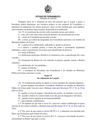 ESTADO DE PERNAMBUCO
TRIBUNAL DE CONTAS
Parágrafo único Se o adiantado da hora não permitir que se esgote a pauta, o
Presidente poderá determinar, por iniciativa própria ou por proposta de Conselheiro, o
adiamento do julgamento dos demais processos, para a sessão imediata que, nesta hipótese,
serão incluídos em primeiro lugar na pauta, dispensada nova publicação.
Art. 75. As ocorrências das sessões serão resumidas em ata, que conterá:
I – o dia, mês e ano, bem como a hora de abertura e de encerramento da sessão;
II – o nome do Conselheiro que presidir a sessão;
III – o nome, por ordem de antiguidade, dos Conselheiros presentes e do membro do
Ministério Público de Contas;
IV – a pauta com as deliberações, indicando-se, quanto ao processo:
a) o número, a unidade gestora, o nome das partes e procuradores legalmente
habilitados e outras especificações necessárias para identificação do processo;
b) o nome do Relator;
c) a deliberação preliminar, definitiva ou terminativa com a especificação dos votos
vencidos;
d) a designação do Relator do voto vencedor ou parecer, quando vencido o Relator
originário;
e) as declarações de voto proferidas;
V – demais ocorrências;
VI – a assinatura do Presidente, dos Conselheiros e do membro do Ministério
Público de Contas, presentes à sessão.
Seção VI
Do Adiamento da Votação
Art. 76. O julgamento poderá ser adiado se ocorrer qualquer das seguintes hipóteses:
I – quando qualquer Conselheiro, Conselheiro Substituto ou membro do Ministério
Público de Contas pedir vista dos autos; (Redação dada pela Resolução TC nº 18, de 20 de
julho de 2016)
II – quando, no caso de empate, o Presidente não proferir, de imediato, o seu voto;
III – quando a matéria for controvertida ou de alto grau de indagação e relevância;
IV – quando ocorrer arguição de inconstitucionalidade;
V – para instrução complementar.
§ 1º Na hipótese de que trata o inciso II, o processo voltará à deliberação no prazo
máximo de três sessões ordinárias. (Redação dada pela Resolução TC nº 18, de 20 de julho de
2016)
§ 2º Nos casos de que tratam os incisos III, IV e V, o adiamento será decidido pelo
Pleno, que fixará prazo para retorno dos autos.
§ 3º Nos casos de que tratam os incisos III e V, o processo será retirado de pauta e
encaminhado ao Relator logo após a sessão.
 