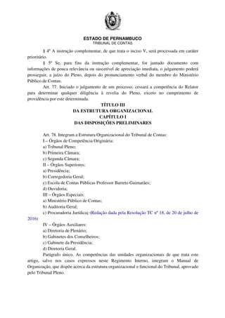 ESTADO DE PERNAMBUCO
TRIBUNAL DE CONTAS
§ 4º A instrução complementar, de que trata o inciso V, será processada em caráter
prioritário.
§ 5º Se, para fins da instrução complementar, for juntado documento com
informações de pouca relevância ou suscetível de apreciação imediata, o julgamento poderá
prosseguir, a juízo do Pleno, depois do pronunciamento verbal do membro do Ministério
Público de Contas.
Art. 77. Iniciado o julgamento de um processo, cessará a competência do Relator
para determinar qualquer diligência à revelia do Pleno, exceto no cumprimento de
providência por este determinada.
TÍTULO III
DA ESTRUTURA ORGANIZACIONAL
CAPÍTULO I
DAS DISPOSIÇÕES PRELIMINARES
Art. 78. Integram a Estrutura Organizacional do Tribunal de Contas:
I – Órgãos de Competência Originária:
a) Tribunal Pleno;
b) Primeira Câmara;
c) Segunda Câmara;
II – Órgãos Superiores:
a) Presidência;
b) Corregedoria Geral;
c) Escola de Contas Públicas Professor Barreto Guimarães;
d) Ouvidoria;
III – Órgãos Especiais:
a) Ministério Público de Contas;
b) Auditoria Geral;
c) Procuradoria Jurídica; (Redação dada pela Resolução TC nº 18, de 20 de julho de
2016)
IV – Órgãos Auxiliares:
a) Diretoria de Plenário;
b) Gabinetes dos Conselheiros;
c) Gabinete da Presidência;
d) Diretoria Geral.
Parágrafo único. As competências das unidades organizacionais de que trata este
artigo, salvo nos casos expressos neste Regimento Interno, integram o Manual de
Organização, que dispõe acerca da estrutura organizacional e funcional do Tribunal, aprovado
pelo Tribunal Pleno.
 