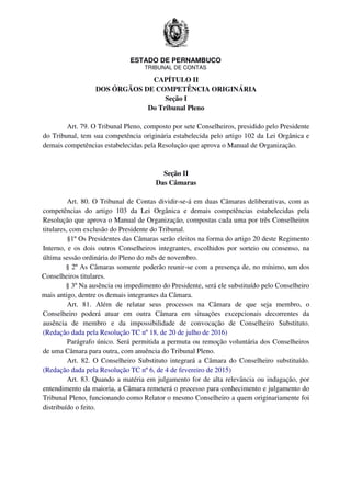 ESTADO DE PERNAMBUCO
TRIBUNAL DE CONTAS
CAPÍTULO II
DOS ÓRGÃOS DE COMPETÊNCIA ORIGINÁRIA
Seção I
Do Tribunal Pleno
Art. 79. O Tribunal Pleno, composto por sete Conselheiros, presidido pelo Presidente
do Tribunal, tem sua competência originária estabelecida pelo artigo 102 da Lei Orgânica e
demais competências estabelecidas pela Resolução que aprova o Manual de Organização.
Seção II
Das Câmaras
Art. 80. O Tribunal de Contas dividir-se-á em duas Câmaras deliberativas, com as
competências do artigo 103 da Lei Orgânica e demais competências estabelecidas pela
Resolução que aprova o Manual de Organização, compostas cada uma por três Conselheiros
titulares, com exclusão do Presidente do Tribunal.
§1º Os Presidentes das Câmaras serão eleitos na forma do artigo 20 deste Regimento
Interno, e os dois outros Conselheiros integrantes, escolhidos por sorteio ou consenso, na
última sessão ordinária do Pleno do mês de novembro.
§ 2º As Câmaras somente poderão reunir-se com a presença de, no mínimo, um dos
Conselheiros titulares.
§ 3º Na ausência ou impedimento do Presidente, será ele substituído pelo Conselheiro
mais antigo, dentre os demais integrantes da Câmara.
Art. 81. Além de relatar seus processos na Câmara de que seja membro, o
Conselheiro poderá atuar em outra Câmara em situações excepcionais decorrentes da
ausência de membro e da impossibilidade de convocação de Conselheiro Substituto.
(Redação dada pela Resolução TC nº 18, de 20 de julho de 2016)
Parágrafo único. Será permitida a permuta ou remoção voluntária dos Conselheiros
de uma Câmara para outra, com anuência do Tribunal Pleno.
Art. 82. O Conselheiro Substituto integrará a Câmara do Conselheiro substituído.
(Redação dada pela Resolução TC nº 6, de 4 de fevereiro de 2015)
Art. 83. Quando a matéria em julgamento for de alta relevância ou indagação, por
entendimento da maioria, a Câmara remeterá o processo para conhecimento e julgamento do
Tribunal Pleno, funcionando como Relator o mesmo Conselheiro a quem originariamente foi
distribuído o feito.
 