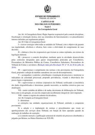 ESTADO DE PERNAMBUCO
TRIBUNAL DE CONTAS
CAPÍTULO III
DOS ÓRGÃOS SUPERIORES
Seção I
Da Corregedoria Geral
Art. 84. A Corregedoria Geral, Órgão Superior responsável pelo controle disciplinar,
fiscalização e orientação técnica, tem sua sistemática de funcionamento e os procedimentos
internos definidos em regulamento próprio.
Art. 85. Cabe à Corregedoria Geral:
I – exercer correição sobre todas as unidades do Tribunal, com o objetivo de garantir
sua regularidade, eficiência e eficácia, bem como a efetividade do cumprimento de suas
decisões;
II – elaborar a lista dos responsáveis que tiveram as contas rejeitadas, nos termos da
legislação eleitoral;
III – promover o controle disciplinar, mediante apoio às atividades desenvolvidas
pelas comissões designadas para apurar irregularidades praticadas por Conselheiros,
Procuradores do Ministério Público de Contas, Conselheiros Substitutos, Procuradores do
Tribunal de Contas e servidores; (Redação dada pela Resolução TC nº 18, de 20 de julho de
2016)
IV – supervisionar o cumprimento das normas e dos provimentos da Corregedoria
Geral, propondo a adoção de medidas saneadoras em caso de descumprimento;
V – acompanhar e controlar a distribuição e tramitação de processos e monitorar os
indicadores de celeridade processual, propondo providências, visando à observância dos
prazos legais e regimentais;
VI – supervisionar os sistemas corporativos do Tribunal, verificando a consistência
dos dados disponibilizados e determinar, quando necessário, as medidas corretivas para sua
atualização;
VII – emitir certidões de débito e de multa, decorrentes de deliberações do Tribunal,
bem como as de quitação, no caso de comprovado recolhimento integral do valor imputado;
VIII – manter o registro do cadastro de devedores.
Art. 86. Compete ao Corregedor-Geral:
I – determinar:
a) correições nas unidades organizacionais do Tribunal, emitindo o competente
provimento;
b) a adoção e a implantação de normas e procedimentos que visem ao
aperfeiçoamento dos serviços deste Tribunal, em função de fatos apurados quando da
realização de trabalhos de correição;
c) o controle mensal e a publicação semestral do relatório de processos distribuídos e
julgados por Relator, no Diário Eletrônico do TCE-PE;
 