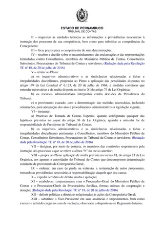 ESTADO DE PERNAMBUCO
TRIBUNAL DE CONTAS
II – requisitar às unidades técnicas as informações e providências necessárias à
instrução dos processos de sua competência, bem como para subsidiar as competências da
Corregedoria;
III – fixar prazos para o cumprimento de suas determinações;
IV – receber e decidir sobre o encaminhamento das reclamações e das representações
formuladas contra Conselheiros, membros do Ministério Público de Contas, Conselheiros
Substitutos, Procuradores do Tribunal de Contas e servidores; (Redação dada pela Resolução
TC nº 18, de 20 de julho de 2016)
V – relatar ao Pleno:
a) os inquéritos administrativos e as sindicâncias relacionadas a faltas e
irregularidades disciplinares, propondo ao Pleno a aplicação das penalidades dispostas no
artigo 199 da Lei Estadual nº 6.123, de 20 de julho de 1968, e medidas corretivas que
entender necessárias e da multa disposta no inciso XI do artigo 73 da Lei Orgânica;
b) os recursos administrativos interpostos contra decisões da Presidência do
Tribunal;
c) o provimento exarado, com a determinação das medidas necessárias, incluindo
orientações, para adequação dos atos e procedimentos administrativos à legislação vigente;
VI – instaurar:
a) Processo de Tomada de Contas Especial, quando configurada qualquer das
hipóteses previstas no caput do artigo 36 da Lei Orgânica, quando a omissão for de
responsabilidade do Presidente do Tribunal de Contas;
b) os inquéritos administrativos e as sindicâncias relacionadas a faltas e
irregularidades disciplinares pertinentes a Conselheiros, membros do Ministério Público de
Contas, Conselheiros Substitutos, Procuradores do Tribunal de Contas e servidores; (Redação
dada pela Resolução TC nº 18, de 20 de julho de 2016)
VII – designar, por meio de portaria, os membros das comissões responsáveis pela
instrução dos processos a que se refere a alínea “b” do inciso anterior;
VIII – propor ao Pleno aplicação de multa prevista no inciso XI, do artigo 73 da Lei
Orgânica, aos agentes e autoridades do Tribunal de Contas que descumprirem determinação
constante de provimento da Corregedoria Geral;.
IX – ordenar, em caso de perda ou extravio, a restauração de autos processuais,
tomando as providências necessárias à responsabilização daquele que deu causa;
X – expedir certidões de débito, multa e quitação;
XI – estabelecer, conjuntamente com o Procurador-Geral do Ministério Público de
Contas e o Procurador-Chefe da Procuradoria Jurídica, formas mútuas de cooperação e
atuação; (Redação dada pela Resolução TC nº 18, de 20 de julho de 2016)
XII – definir políticas e diretrizes relacionadas às ações da Corregedoria Geral;
XIII – substituir o Vice-Presidente em suas ausências e impedimentos, bem como
exercer o referido cargo no caso de vacância, observado o disposto neste Regimento Interno;
 