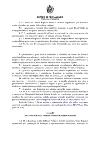 ESTADO DE PERNAMBUCO
TRIBUNAL DE CONTAS
XIV – enviar ao Tribunal Regional Eleitoral a lista de responsáveis que tiveram as
contas rejeitadas, nos termos da legislação eleitoral;
XV – apresentar ao Tribunal Pleno relatórios trimestrais e anual das atividades da
Corregedoria Geral, nos prazos e modelos estabelecidos.
§ 1º O provimento exarado identificará os responsáveis pelo cumprimento das
determinações, com o respectivo prazo, sob pena de aplicação de multa.
§ 2º A multa será aplicada mediante portaria do Corregedor-Geral, após apuração e
responsabilização em processo administrativo disciplinar competente, transitado em julgado.
Art. 87. Os atos do Corregedor-Geral serão formalizados por meio dos seguintes
instrumentos:
I – provimentos – para orientar autoridades e servidores, no âmbito do Tribunal,
evitar ilegalidade, emendas, erros e coibir abusos, com ou sem cominação de penalidades, em
função de fatos apurados quando da realização dos trabalhos de correição, determinando a
devida adequação dos atos e procedimentos administrativos à legislação vigente;
II – instruções normativas – para regulamentar procedimentos administrativos do
âmbito de competência da Corregedoria Geral, nos termos do artigo 107 da Lei Orgânica;
III – portarias – para designar os membros das comissões responsáveis pela instrução
de inquéritos administrativos e sindicâncias, determinar as medidas solicitadas pelas
Comissões e aplicar a multa prevista no artigo 73, inciso XI, da Lei Orgânica;
IV – ofícios – para ordenar qualquer ato ou diligência, incluindo orientações, quando
das inspeções e correições, assinando prazo para a devida adequação dos atos e
procedimentos administrativos à legislação vigente e para a garantia da regularidade, da
eficiência e da eficácia das atividades desempenhadas pelo Tribunal;
V – despachos – para determinar providências ou mandar extrair certidões.
Art. 87-A. As comissões de sindicância e de inquérito sobre Conselheiros Substitutos
e membros do Ministério Público de Contas deverão ser constituídas, privativamente, por
membros das respectivas carreiras, vedada qualquer apuração disciplinar promovida por
pessoa estranha aos quadros. (Acrescido pela Resolução TC nº 18, de 20 de julho de 2016)
Parágrafo Único – O Pleno, ao votar o processo disciplinar, não poderá impor pena
superior à sugerida pela comissão de inquérito. (Acrescido pela Resolução TC nº 18, de 20 de
julho de 2016)
Seção II
Da Escola de Contas Públicas Professor Barreto Guimarães
Art. 88. A Escola de Contas Públicas Professor Barreto Guimarães, Órgão Superior
responsável pela promoção de formação e aperfeiçoamento profissional, vinculado ao
 