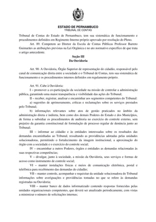 ESTADO DE PERNAMBUCO
TRIBUNAL DE CONTAS
Tribunal de Contas do Estado de Pernambuco, tem sua sistemática de funcionamento e
procedimentos definidos em Regimento Interno próprio aprovado por resolução do Pleno.
Art. 89. Competem ao Diretor da Escola de Contas Públicas Professor Barreto
Guimarães as atribuições previstas na Lei Orgânica e no ato normativo específico de que trata
o artigo antecedente.
Seção III
Da Ouvidoria
Art. 90. A Ouvidoria, Órgão Superior de representação do cidadão, responsável pelo
canal de comunicação direta entre a sociedade e o Tribunal de Contas, tem sua sistemática de
funcionamento e os procedimentos internos definidos em regulamento próprio.
Art. 91. Cabe à Ouvidoria:
I – promover a co-participação da sociedade na missão de controlar a administração
pública, garantindo uma maior transparência e visibilidade das ações do Tribunal;
II – receber, registrar, analisar e encaminhar aos segmentos competentes do Tribunal:
a) sugestões de aprimoramento, críticas e reclamações sobre os serviços prestados
pelo Tribunal;
b) informações relevantes sobre atos de gestão praticados no âmbito da
administração direta e indireta, bem como dos demais Poderes do Estado e dos Municípios,
de forma a subsidiar os procedimentos de auditoria no exercício do controle externo, sem
prejuízo da garantia constitucional de formulação de processo regular de denúncia junto ao
Tribunal;
III – informar ao cidadão e às entidades interessadas sobre os resultados das
demandas encaminhadas ao Tribunal, ressaltando as providências adotadas pelas unidades
solucionadoras, permitindo o fortalecimento da imagem institucional, a aproximação do
órgão com a sociedade e o exercício do controle social;
IV – encaminhar a outros Poderes, órgãos e entidades as demandas relacionadas às
suas respectivas competências;
V – divulgar, junto à sociedade, a missão da Ouvidoria, seus serviços e formas de
acesso como instrumento de controle social;
VI – manter instalações físicas e meios de comunicação eletrônica, postal e
telefônica para recebimento das demandas do cidadão;
VII – manter controle, acompanhar e requisitar da unidade solucionadora do Tribunal
informações sobre averiguações e providências tomadas no que se refere às demandas
registradas na Ouvidoria;
VIII – manter banco de dados informatizado contendo respostas fornecidas pelas
unidades organizacionais competentes, que deverá ser atualizado periodicamente, com vistas
a minimizar o número de solicitações internas;
 
