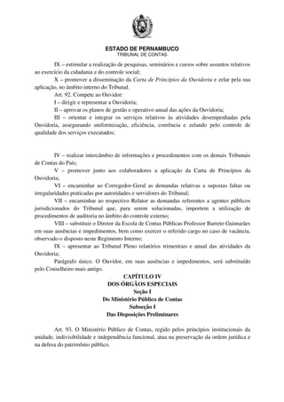 ESTADO DE PERNAMBUCO
TRIBUNAL DE CONTAS
IX – estimular a realização de pesquisas, seminários e cursos sobre assuntos relativos
ao exercício da cidadania e do controle social;
X – promover a disseminação da Carta de Princípios da Ouvidoria e zelar pela sua
aplicação, no âmbito interno do Tribunal.
Art. 92. Compete ao Ouvidor:
I – dirigir e representar a Ouvidoria;
II – aprovar os planos de gestão e operativo anual das ações da Ouvidoria;
III – orientar e integrar os serviços relativos às atividades desempenhadas pela
Ouvidoria, assegurando uniformização, eficiência, coerência e zelando pelo controle de
qualidade dos serviços executados;
IV – realizar intercâmbio de informações e procedimentos com os demais Tribunais
de Contas do País;
V – promover junto aos colaboradores a aplicação da Carta de Princípios da
Ouvidoria;
VI – encaminhar ao Corregedor-Geral as demandas relativas a supostas faltas ou
irregularidades praticadas por autoridades e servidores do Tribunal;
VII – encaminhar ao respectivo Relator as demandas referentes a agentes públicos
jurisdicionados do Tribunal que, para serem solucionadas, importem a utilização de
procedimentos de auditoria no âmbito do controle externo;
VIII – substituir o Diretor da Escola de Contas Públicas Professor Barreto Guimarães
em suas ausências e impedimentos, bem como exercer o referido cargo no caso de vacância,
observado o disposto neste Regimento Interno;
IX – apresentar ao Tribunal Pleno relatórios trimestrais e anual das atividades da
Ouvidoria;
Parágrafo único. O Ouvidor, em suas ausências e impedimentos, será substituído
pelo Conselheiro mais antigo.
CAPÍTULO IV
DOS ÓRGÃOS ESPECIAIS
Seção I
Do Ministério Público de Contas
Subseção I
Das Disposições Preliminares
Art. 93. O Ministério Público de Contas, regido pelos princípios institucionais da
unidade, indivisibilidade e independência funcional, atua na preservação da ordem jurídica e
na defesa do patrimônio público.
 