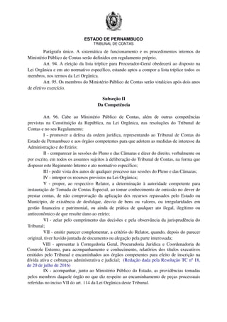 ESTADO DE PERNAMBUCO
TRIBUNAL DE CONTAS
Parágrafo único. A sistemática de funcionamento e os procedimentos internos do
Ministério Público de Contas serão definidos em regulamento próprio.
Art. 94. A eleição da lista tríplice para Procurador-Geral obedecerá ao disposto na
Lei Orgânica e em ato normativo específico, estando aptos a compor a lista tríplice todos os
membros, nos termos da Lei Orgânica.
Art. 95. Os membros do Ministério Público de Contas serão vitalícios após dois anos
de efetivo exercício.
Subseção II
Da Competência
Art. 96. Cabe ao Ministério Público de Contas, além de outras competências
previstas na Constituição da República, na Lei Orgânica, nas resoluções do Tribunal de
Contas e no seu Regulamento:
I - promover a defesa da ordem jurídica, representando ao Tribunal de Contas do
Estado de Pernambuco e aos órgãos competentes para que adotem as medidas de interesse da
Administração e do Erário;
II - comparecer às sessões do Pleno e das Câmaras e dizer do direito, verbalmente ou
por escrito, em todos os assuntos sujeitos à deliberação do Tribunal de Contas, na forma que
dispuser este Regimento Interno e ato normativo específico;
III - pedir vista dos autos de qualquer processo nas sessões do Pleno e das Câmaras;
IV - interpor os recursos previstos na Lei Orgânica;
V - propor, ao respectivo Relator, a determinação à autoridade competente para
instauração de Tomada de Contas Especial, ao tomar conhecimento de omissão no dever de
prestar contas, de não comprovação da aplicação dos recursos repassados pelo Estado ou
Município, de existência de desfalque, desvio de bens ou valores, ou irregularidades em
gestão financeira e patrimonial, ou ainda de prática de qualquer ato ilegal, ilegítimo ou
antieconômico de que resulte dano ao erário;
VI - zelar pelo cumprimento das decisões e pela observância da jurisprudência do
Tribunal;
VII - emitir parecer complementar, a critério do Relator, quando, depois do parecer
original, tiver havido juntada de documento ou alegação pela parte interessada;
VIII - apresentar à Corregedoria Geral, Procuradoria Jurídica e Coordenadoria de
Controle Externo, para acompanhamento e conhecimento, relatórios dos títulos executivos
emitidos pelo Tribunal e encaminhados aos órgãos competentes para efeito de inscrição na
dívida ativa e cobranças administrativa e judicial; (Redação dada pela Resolução TC nº 18,
de 20 de julho de 2016)
IX - acompanhar, junto ao Ministério Público do Estado, as providências tomadas
pelos membros daquele órgão no que diz respeito ao encaminhamento de peças processuais
referidas no inciso VII do art. 114 da Lei Orgânica deste Tribunal.
 