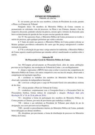 ESTADO DE PERNAMBUCO
TRIBUNAL DE CONTAS
X - ter assento, por um dos seus membros, à direita do Presidente da sessão, perante
o Pleno e as Câmaras do Tribunal.
Parágrafo único. Os membros do Ministério Público de Contas somente se
pronunciarão ou solicitarão vista de processos, no Pleno e nas Câmaras, durante a fase da
respectiva discussão, podendo solicitar da palavra, mesmo após o término da discussão, para
breve esclarecimento de questão de fato ou para suscitar questão de ordem.
Art. 97. Nos pareceres finais, o Ministério Público de Contas pronunciar-se-á sobre o
mérito do processo, após qualquer preliminar que venha a articular.
§ 1º Antes de emitir seu parecer, o Ministério Público de Contas poderá solicitar ao
Relator qualquer providência ordenatória dos autos que lhe pareça indispensável à melhor
instrução da matéria.
§ 2º Se a solicitação de que trata o artigo anterior for indeferida, o Ministério Público
de Contas arguirá a matéria preliminar que entender cabível, manifestando-se também sobre o
mérito.
Subseção III
Do Procurador-Geral do Ministério Público de Contas
Art. 98.Compete privativamente ao Procurador-Geral, além de outras atribuições
previstas na Lei Orgânica, nas resoluções do Tribunal de Contas e no seu Regulamento
I – dirigir e representar o MPCO, bem como avaliar o exercício das competências do
Ministério Público de Contas e de outras compatíveis com sua área de atuação, observando o
cumprimento da legislação específica;
II – coordenar os trabalhos dos membros do Ministério Público de Contas,
observado o princípio da independência funcional;
III – convocar a eleição para o cargo de Procurador-Geral com antecedência mínima
de dez dias;
IV – oficiar perante o Pleno do Tribunal de Contas;
V – estabelecer, conjuntamente com o Corregedor-Geral e o Procurador-Chefe da
Procuradoria Jurídica, formas mútuas de cooperação e atuação; (Redação dada pela
Resolução TC nº 18, de 20 de julho de 2016)
VI – disciplinar a forma de participação dos membros do Ministério Público de
Contas perante as Câmaras, por meio de provimento que estabeleça o rodízio;
VII – indicar o seu substituto ao Presidente do Tribunal, para edição do ato de
designação, nos casos previstos na Lei Orgânica;
VIII – presidir os procedimentos internos do Ministério Público de Contas, podendo
haver delegação aos demais membros;
IX– disciplinar, por provimento, a forma de distribuição de processos no Ministério
Público de Contas;
 