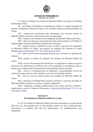 ESTADO DE PERNAMBUCO
TRIBUNAL DE CONTAS
X – dirigir os trabalhos da secretaria do Ministério Público de Contas e do Gabinete
do Procurador-Geral;
XI – encaminhar à Presidência os requerimentos relativos à situação funcional dos
membros do Ministério Público de Contas e dos servidores lotados no Ministério Público de
Contas;
XII – manifestar-se previamente sobre afastamentos dos servidores lotados no
Ministério Público de Contas, inclusive para cursos de capacitação;
XIII – expedir os atos normativos de competência do Ministério Público de Contas;
XIV – oficiar nos processos de prestação de Contas do Governador ou do Prefeito da
Capital, quando solicitado pelo Relator, podendo haver delegação;
XV – interpor recursos e pedido de rescisão em todos os processos de competência
do Ministério Público de Contas, sem prejuízo da atribuição dos membros do órgão.
(Redação dada pela Resolução TC nº 18, de 20 de julho de 2016)
XVI – pedir vistas dos autos de qualquer processo que se encontre nos gabinetes dos
relatores;
XVII– presidir as reuniões de colegiado dos membros do Ministério Público de
Contas;
XVIII - enviar à Procuradoria Geral do Estado e aos Municípios os títulos executivos
decorrentes das deliberações do Tribunal, bem como acompanhar as providências sobre os
mesmos até a comprovação do ajuizamento da correspondente ação de execução;
XIX - assistir ao Corregedor-Geral na elaboração e encaminhamento da lista de
responsáveis que tiveram as contas rejeitadas, nos termos da legislação eleitoral;
XX – apor seu visto nos termos de posse dos membros do Ministério Público de
Contas;
XXI – apresentar ao Tribunal Pleno relatórios trimestrais e anual das atividades do
Ministério Público de Contas, nos prazos e modelo estabelecidos.
XXII – estabelecer os formatos padronizados de atos, ofícios, pareceres, símbolos e
manifestações, ouvido o Colégio de Procuradores. (Acrescido pela Resolução TC nº 18, de
20 de julho de 2016)
Subseção IV
Dos Membros do Ministério Público de Contas
Art. 99. Os membros do Ministério Público de Contas terão direito a sessenta dias de
férias por ano, não podendo mais de três membros usufruir de férias simultaneamente,
resolvendo-se os conflitos pela data dos requerimentos ou, subsidiariamente, pela
antiguidade.
 