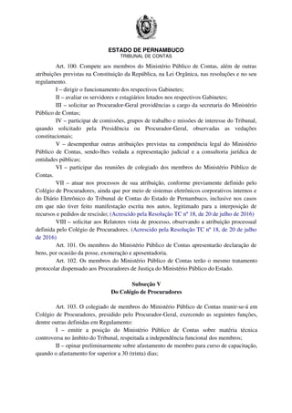 ESTADO DE PERNAMBUCO
TRIBUNAL DE CONTAS
Art. 100. Compete aos membros do Ministério Público de Contas, além de outras
atribuições previstas na Constituição da República, na Lei Orgânica, nas resoluções e no seu
regulamento.
I – dirigir o funcionamento dos respectivos Gabinetes;
II – avaliar os servidores e estagiários lotados nos respectivos Gabinetes;
III – solicitar ao Procurador-Geral providências a cargo da secretaria do Ministério
Público de Contas;
IV – participar de comissões, grupos de trabalho e missões de interesse do Tribunal,
quando solicitado pela Presidência ou Procurador-Geral, observadas as vedações
constitucionais;
V – desempenhar outras atribuições previstas na competência legal do Ministério
Público de Contas, sendo-lhes vedada a representação judicial e a consultoria jurídica de
entidades públicas;
VI – participar das reuniões de colegiado dos membros do Ministério Público de
Contas.
VII – atuar nos processos de sua atribuição, conforme previamente definido pelo
Colégio de Procuradores, ainda que por meio de sistemas eletrônicos corporativos internos e
do Diário Eletrônico do Tribunal de Contas do Estado de Pernambuco, inclusive nos casos
em que não tiver feito manifestação escrita nos autos, legitimado para a interposição de
recursos e pedidos de rescisão; (Acrescido pela Resolução TC nº 18, de 20 de julho de 2016)
VIII – solicitar aos Relatores vista de processo, observando a atribuição processual
definida pelo Colégio de Procuradores. (Acrescido pela Resolução TC nº 18, de 20 de julho
de 2016)
Art. 101. Os membros do Ministério Público de Contas apresentarão declaração de
bens, por ocasião da posse, exoneração e aposentadoria.
Art. 102. Os membros do Ministério Público de Contas terão o mesmo tratamento
protocolar dispensado aos Procuradores de Justiça do Ministério Público do Estado.
Subseção V
Do Colégio de Procuradores
Art. 103. O colegiado de membros do Ministério Público de Contas reunir-se-á em
Colégio de Procuradores, presidido pelo Procurador-Geral, exercendo as seguintes funções,
dentre outras definidas em Regulamento:
I – emitir a posição do Ministério Público de Contas sobre matéria técnica
controversa no âmbito do Tribunal, respeitada a independência funcional dos membros;
II – opinar preliminarmente sobre afastamento de membro para curso de capacitação,
quando o afastamento for superior a 30 (trinta) dias;
 