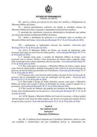 ESTADO DE PERNAMBUCO
TRIBUNAL DE CONTAS
III – aprovar e alterar, por maioria de dois terços dos membros, o Regulamento do
Ministério Público de Contas;
IV – aprovar procedimentos uniformes em relação às atividades internas do
Ministério Público de Contas, respeitada a independência funcional dos membros;
V- participar das sindicâncias e processos administrativos disciplinares que tenham
por interessado membro do Ministério Público de Contas.
VI – definir a distribuição de processos e as atribuições entre os membros do
Ministério Público de Contas; (Acrescido pela Resolução TC nº 18, de 20 de julho de 2016)
VII – regulamentar as legitimações recursais dos membros. (Acrescido pela
Resolução TC nº 18, de 20 de julho de 2016)
Art. 103-A. O Ministério Público de Contas, nas sessões de julgamento, pode
funcionar como parte ou como fiscal da ordem jurídica. (Acrescido pela Resolução TC nº 18,
de 20 de julho de 2016)
§ 1º Atuando como parte, o membro do Ministério Público de Contas como
recorrente terá os mesmos direitos e ônus processuais das demais partes, podendo, ainda,
fazer sustentação oral no prazo regimental, antes do recorrido. (Acrescido pela Resolução TC
nº 18, de 20 de julho de 2016)
§ 2º Não sendo parte do processo, o Ministério Público de Contas sempre atuará
como fiscal da ordem jurídica, podendo fazer parecer oral e intervir na fase de discussão do
processo, da mesma forma que permitido aos Conselheiros. (Acrescido pela Resolução TC nº
18, de 20 de julho de 2016)
§ 3º O parecer oral, como fiscal da ordem jurídica, faz parte da fase de discussão do
processo, não se confundindo com a fase de sustentação oral das partes. (Acrescido pela
Resolução TC nº 18, de 20 de julho de 2016)
§ 4º Observando a liturgia do Poder Judiciário, mesmo como parte, o Ministério
Público de Contas terá assento à direita do Presidente da sessão, inclusive quando for se
pronunciar. (Acrescido pela Resolução TC nº 18, de 20 de julho de 2016)
§ 5º Nas sessões do Tribunal, não poderão dois membros do Ministério Público de
Contas atuar simultaneamente em um processo. (Acrescido pela Resolução TC nº 18, de 20
de julho de 2016)
Art. 103-B. Quando o Ministério Público de Contas for recorrente, o Relator poderá
solicitar parecer como fiscal da ordem jurídica, que deverá ser exarado por membro diverso
do que assinou o recurso. (Acrescido pela Resolução TC nº 18, de 20 de julho de 2016)
Seção II
Da Auditoria Geral
Subseção I
Disposições Preliminares
Art. 104. A Auditoria Geral integrada por Conselheiros Substitutos, dentre os quais
será escolhido o Auditor-Geral, tem por competência prover, as substituições dos
 