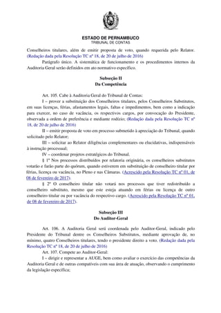 ESTADO DE PERNAMBUCO
TRIBUNAL DE CONTAS
Conselheiros titulares, além de emitir proposta de voto, quando requerida pelo Relator.
(Redação dada pela Resolução TC nº 18, de 20 de julho de 2016)
Parágrafo único. A sistemática de funcionamento e os procedimentos internos da
Auditoria Geral serão definidos em ato normativo específico.
Subseção II
Da Competência
Art. 105. Cabe à Auditoria Geral do Tribunal de Contas:
I – prover a substituição dos Conselheiros titulares, pelos Conselheiros Substitutos,
em suas licenças, férias, afastamentos legais, faltas e impedimentos, bem como a indicação
para exercer, no caso de vacância, os respectivos cargos, por convocação do Presidente,
observada a ordem de preferência e mediante rodízio; (Redação dada pela Resolução TC nº
18, de 20 de julho de 2016)
II – emitir proposta de voto em processo submetido à apreciação do Tribunal, quando
solicitado pelo Relator;
III – solicitar ao Relator diligências complementares ou elucidativas, indispensáveis
à instrução processual;
IV – coordenar projetos estratégicos do Tribunal.
§ 1º Nos processos distribuídos por relatoria originária, os conselheiros substitutos
votarão e farão parte do quórum, quando estiverem em substituição de conselheiro titular por
férias, licença ou vacância, no Pleno e nas Câmaras. (Acrescido pela Resolução TC nº 01, de
08 de fevereiro de 2017).
§ 2º O conselheiro titular não votará nos processos que tiver redistribuído a
conselheiro substituto, mesmo que este esteja atuando em férias ou licença de outro
conselheiro titular ou por vacância do respectivo cargo. (Acrescido pela Resolução TC nº 01,
de 08 de fevereiro de 2017).
Subseção III
Do Auditor-Geral
Art. 106. A Auditoria Geral será coordenada pelo Auditor-Geral, indicado pelo
Presidente do Tribunal dentre os Conselheiros Substitutos, mediante aprovação de, no
mínimo, quatro Conselheiros titulares, tendo o presidente direito a voto. (Redação dada pela
Resolução TC nº 18, de 20 de julho de 2016)
Art. 107. Compete ao Auditor-Geral:
I – dirigir e representar a AUGE, bem como avaliar o exercício das competências da
Auditoria Geral e de outras compatíveis com sua área de atuação, observando o cumprimento
da legislação específica;
 