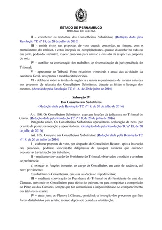 ESTADO DE PERNAMBUCO
TRIBUNAL DE CONTAS
II – coordenar os trabalhos dos Conselheiros Substitutos; (Redação dada pela
Resolução TC nº 18, de 20 de julho de 2016)
III – emitir vistos nas propostas de voto quando concordar, na íntegra, com o
entendimento do emissor, e cotas integrais ou complementares, quando discordar no todo ou
em parte, podendo, inclusive, avocar processo para análise e emissão da respectiva proposta
de voto;
IV – auxiliar na coordenação dos trabalhos de sistematização da jurisprudência do
Tribunal;
V – apresentar ao Tribunal Pleno relatórios trimestrais e anual das atividades da
Auditoria Geral, nos prazos e modelo estabelecidos.
VI - deliberar sobre as tutelas de urgência e outros requerimentos de mesma natureza
nos processos de relatoria dos Conselheiros Substitutos, durante as férias e licenças dos
mesmos. (Acrescido pela Resolução TC nº 18, de 20 de julho de 2016)
Subseção IV
Dos Conselheiros Substitutos
(Redação dada pela Resolução TC nº 18, de 20 de julho de 2016)
Art. 108. Os Conselheiros Substitutos exercem funções da judicatura no Tribunal de
Contas. (Redação dada pela Resolução TC nº 18, de 20 de julho de 2016)
Parágrafo único. Os Conselheiros Substitutos apresentarão declaração de bens, por
ocasião da posse, exoneração e aposentadoria. (Redação dada pela Resolução TC nº 18, de 20
de julho de 2016)
Art. 109. Compete aos Conselheiros Substitutos: (Redação dada pela Resolução TC
nº 18, de 20 de julho de 2016)
I – elaborar proposta de voto, por despacho do Conselheiro-Relator, após a instrução
dos processos, podendo solicitar-lhe diligências de qualquer natureza que entender
necessárias à realização dos trabalhos;
II – mediante convocação do Presidente do Tribunal, observados o rodízio e a ordem
de preferência:
a) exercer as funções inerentes ao cargo de Conselheiro, em caso de vacância, até
novo provimento;
b) substituir os Conselheiros, em suas ausências e impedimentos;
III – mediante convocação do Presidente do Tribunal ou do Presidente de uma das
Câmaras, substituir os Conselheiros para efeito de quórum, ou para completar a composição
do Pleno ou das Câmaras, sempre que for comunicada a impossibilidade de comparecimento
dos titulares à sessão;
IV – atuar junto ao Pleno e à Câmara, presidindo a instrução dos processos que lhes
forem distribuídos para relatar, mesmo depois de cessada a substituição.
 