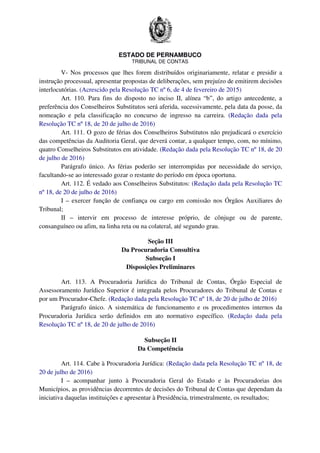 ESTADO DE PERNAMBUCO
TRIBUNAL DE CONTAS
V- Nos processos que lhes forem distribuídos originariamente, relatar e presidir a
instrução processual, apresentar propostas de deliberações, sem prejuízo de emitirem decisões
interlocutórias. (Acrescido pela Resolução TC nº 6, de 4 de fevereiro de 2015)
Art. 110. Para fins do disposto no inciso II, alínea “b”, do artigo antecedente, a
preferência dos Conselheiros Substitutos será aferida, sucessivamente, pela data da posse, da
nomeação e pela classificação no concurso de ingresso na carreira. (Redação dada pela
Resolução TC nº 18, de 20 de julho de 2016)
Art. 111. O gozo de férias dos Conselheiros Substitutos não prejudicará o exercício
das competências da Auditoria Geral, que deverá contar, a qualquer tempo, com, no mínimo,
quatro Conselheiros Substitutos em atividade. (Redação dada pela Resolução TC nº 18, de 20
de julho de 2016)
Parágrafo único. As férias poderão ser interrompidas por necessidade do serviço,
facultando-se ao interessado gozar o restante do período em época oportuna.
Art. 112. É vedado aos Conselheiros Substitutos: (Redação dada pela Resolução TC
nº 18, de 20 de julho de 2016)
I – exercer função de confiança ou cargo em comissão nos Órgãos Auxiliares do
Tribunal;
II – intervir em processo de interesse próprio, de cônjuge ou de parente,
consanguíneo ou afim, na linha reta ou na colateral, até segundo grau.
Seção III
Da Procuradoria Consultiva
Subseção I
Disposições Preliminares
Art. 113. A Procuradoria Jurídica do Tribunal de Contas, Órgão Especial de
Assessoramento Jurídico Superior é integrada pelos Procuradores do Tribunal de Contas e
por um Procurador-Chefe. (Redação dada pela Resolução TC nº 18, de 20 de julho de 2016)
Parágrafo único. A sistemática de funcionamento e os procedimentos internos da
Procuradoria Jurídica serão definidos em ato normativo específico. (Redação dada pela
Resolução TC nº 18, de 20 de julho de 2016)
Subseção II
Da Competência
Art. 114. Cabe à Procuradoria Jurídica: (Redação dada pela Resolução TC nº 18, de
20 de julho de 2016)
I – acompanhar junto à Procuradoria Geral do Estado e às Procuradorias dos
Municípios, as providências decorrentes de decisões do Tribunal de Contas que dependam da
iniciativa daquelas instituições e apresentar à Presidência, trimestralmente, os resultados;
 