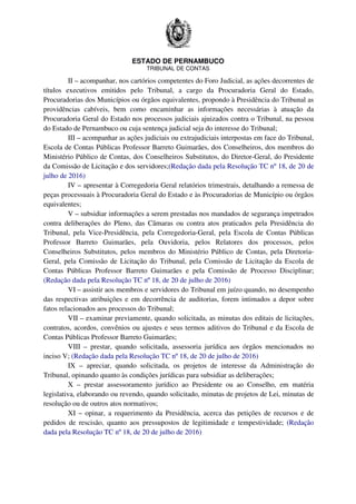 ESTADO DE PERNAMBUCO
TRIBUNAL DE CONTAS
II – acompanhar, nos cartórios competentes do Foro Judicial, as ações decorrentes de
títulos executivos emitidos pelo Tribunal, a cargo da Procuradoria Geral do Estado,
Procuradorias dos Municípios ou órgãos equivalentes, propondo à Presidência do Tribunal as
providências cabíveis, bem como encaminhar as informações necessárias à atuação da
Procuradoria Geral do Estado nos processos judiciais ajuizados contra o Tribunal, na pessoa
do Estado de Pernambuco ou cuja sentença judicial seja do interesse do Tribunal;
III – acompanhar as ações judiciais ou extrajudiciais interpostas em face do Tribunal,
Escola de Contas Públicas Professor Barreto Guimarães, dos Conselheiros, dos membros do
Ministério Público de Contas, dos Conselheiros Substitutos, do Diretor-Geral, do Presidente
da Comissão de Licitação e dos servidores;(Redação dada pela Resolução TC nº 18, de 20 de
julho de 2016)
IV – apresentar à Corregedoria Geral relatórios trimestrais, detalhando a remessa de
peças processuais à Procuradoria Geral do Estado e às Procuradorias de Município ou órgãos
equivalentes;
V – subsidiar informações a serem prestadas nos mandados de segurança impetrados
contra deliberações do Pleno, das Câmaras ou contra atos praticados pela Presidência do
Tribunal, pela Vice-Presidência, pela Corregedoria-Geral, pela Escola de Contas Públicas
Professor Barreto Guimarães, pela Ouvidoria, pelos Relatores dos processos, pelos
Conselheiros Substitutos, pelos membros do Ministério Público de Contas, pela Diretoria-
Geral, pela Comissão de Licitação do Tribunal, pela Comissão de Licitação da Escola de
Contas Públicas Professor Barreto Guimarães e pela Comissão de Processo Disciplinar;
(Redação dada pela Resolução TC nº 18, de 20 de julho de 2016)
VI – assistir aos membros e servidores do Tribunal em juízo quando, no desempenho
das respectivas atribuições e em decorrência de auditorias, forem intimados a depor sobre
fatos relacionados aos processos do Tribunal;
VII – examinar previamente, quando solicitada, as minutas dos editais de licitações,
contratos, acordos, convênios ou ajustes e seus termos aditivos do Tribunal e da Escola de
Contas Públicas Professor Barreto Guimarães;
VIII – prestar, quando solicitada, assessoria jurídica aos órgãos mencionados no
inciso V; (Redação dada pela Resolução TC nº 18, de 20 de julho de 2016)
IX – apreciar, quando solicitada, os projetos de interesse da Administração do
Tribunal, opinando quanto às condições jurídicas para subsidiar as deliberações;
X – prestar assessoramento jurídico ao Presidente ou ao Conselho, em matéria
legislativa, elaborando ou revendo, quando solicitado, minutas de projetos de Lei, minutas de
resolução ou de outros atos normativos;
XI – opinar, a requerimento da Presidência, acerca das petições de recursos e de
pedidos de rescisão, quanto aos pressupostos de legitimidade e tempestividade; (Redação
dada pela Resolução TC nº 18, de 20 de julho de 2016)
 