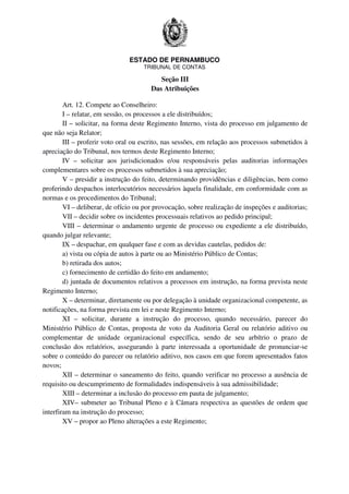 ESTADO DE PERNAMBUCO
TRIBUNAL DE CONTAS
Seção III
Das Atribuições
Art. 12. Compete ao Conselheiro:
I – relatar, em sessão, os processos a ele distribuídos;
II – solicitar, na forma deste Regimento Interno, vista do processo em julgamento de
que não seja Relator;
III – proferir voto oral ou escrito, nas sessões, em relação aos processos submetidos à
apreciação do Tribunal, nos termos deste Regimento Interno;
IV – solicitar aos jurisdicionados e/ou responsáveis pelas auditorias informações
complementares sobre os processos submetidos à sua apreciação;
V – presidir a instrução do feito, determinando providências e diligências, bem como
proferindo despachos interlocutórios necessários àquela finalidade, em conformidade com as
normas e os procedimentos do Tribunal;
VI – deliberar, de ofício ou por provocação, sobre realização de inspeções e auditorias;
VII – decidir sobre os incidentes processuais relativos ao pedido principal;
VIII – determinar o andamento urgente de processo ou expediente a ele distribuído,
quando julgar relevante;
IX – despachar, em qualquer fase e com as devidas cautelas, pedidos de:
a) vista ou cópia de autos à parte ou ao Ministério Público de Contas;
b) retirada dos autos;
c) fornecimento de certidão do feito em andamento;
d) juntada de documentos relativos a processos em instrução, na forma prevista neste
Regimento Interno;
X – determinar, diretamente ou por delegação à unidade organizacional competente, as
notificações, na forma prevista em lei e neste Regimento Interno;
XI – solicitar, durante a instrução do processo, quando necessário, parecer do
Ministério Público de Contas, proposta de voto da Auditoria Geral ou relatório aditivo ou
complementar de unidade organizacional específica, sendo de seu arbítrio o prazo de
conclusão dos relatórios, assegurando à parte interessada a oportunidade de pronunciar-se
sobre o conteúdo do parecer ou relatório aditivo, nos casos em que forem apresentados fatos
novos;
XII – determinar o saneamento do feito, quando verificar no processo a ausência de
requisito ou descumprimento de formalidades indispensáveis à sua admissibilidade;
XIII – determinar a inclusão do processo em pauta de julgamento;
XIV– submeter ao Tribunal Pleno e à Câmara respectiva as questões de ordem que
interfiram na instrução do processo;
XV – propor ao Pleno alterações a este Regimento;
 