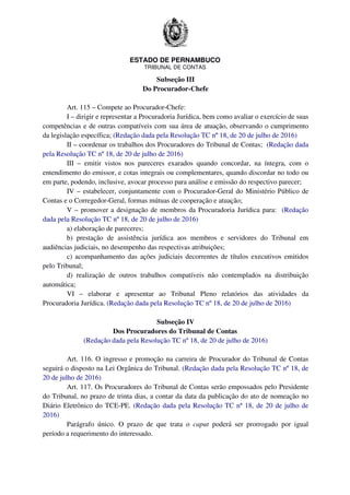 ESTADO DE PERNAMBUCO
TRIBUNAL DE CONTAS
Subseção III
Do Procurador-Chefe
Art. 115 – Compete ao Procurador-Chefe:
I – dirigir e representar a Procuradoria Jurídica, bem como avaliar o exercício de suas
competências e de outras compatíveis com sua área de atuação, observando o cumprimento
da legislação específica; (Redação dada pela Resolução TC nº 18, de 20 de julho de 2016)
II – coordenar os trabalhos dos Procuradores do Tribunal de Contas; (Redação dada
pela Resolução TC nº 18, de 20 de julho de 2016)
III – emitir vistos nos pareceres exarados quando concordar, na íntegra, com o
entendimento do emissor, e cotas integrais ou complementares, quando discordar no todo ou
em parte, podendo, inclusive, avocar processo para análise e emissão do respectivo parecer;
IV – estabelecer, conjuntamente com o Procurador-Geral do Ministério Público de
Contas e o Corregedor-Geral, formas mútuas de cooperação e atuação;
V – promover a designação de membros da Procuradoria Jurídica para: (Redação
dada pela Resolução TC nº 18, de 20 de julho de 2016)
a) elaboração de pareceres;
b) prestação de assistência jurídica aos membros e servidores do Tribunal em
audiências judiciais, no desempenho das respectivas atribuições;
c) acompanhamento das ações judiciais decorrentes de títulos executivos emitidos
pelo Tribunal;
d) realização de outros trabalhos compatíveis não contemplados na distribuição
automática;
VI – elaborar e apresentar ao Tribunal Pleno relatórios das atividades da
Procuradoria Jurídica. (Redação dada pela Resolução TC nº 18, de 20 de julho de 2016)
Subseção IV
Dos Procuradores do Tribunal de Contas
(Redação dada pela Resolução TC nº 18, de 20 de julho de 2016)
Art. 116. O ingresso e promoção na carreira de Procurador do Tribunal de Contas
seguirá o disposto na Lei Orgânica do Tribunal. (Redação dada pela Resolução TC nº 18, de
20 de julho de 2016)
Art. 117. Os Procuradores do Tribunal de Contas serão empossados pelo Presidente
do Tribunal, no prazo de trinta dias, a contar da data da publicação do ato de nomeação no
Diário Eletrônico do TCE-PE. (Redação dada pela Resolução TC nº 18, de 20 de julho de
2016)
Parágrafo único. O prazo de que trata o caput poderá ser prorrogado por igual
período a requerimento do interessado.
 