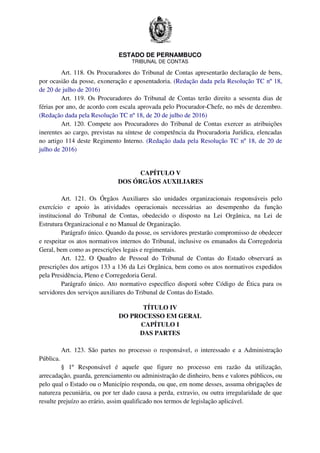 ESTADO DE PERNAMBUCO
TRIBUNAL DE CONTAS
Art. 118. Os Procuradores do Tribunal de Contas apresentarão declaração de bens,
por ocasião da posse, exoneração e aposentadoria. (Redação dada pela Resolução TC nº 18,
de 20 de julho de 2016)
Art. 119. Os Procuradores do Tribunal de Contas terão direito a sessenta dias de
férias por ano, de acordo com escala aprovada pelo Procurador-Chefe, no mês de dezembro.
(Redação dada pela Resolução TC nº 18, de 20 de julho de 2016)
Art. 120. Compete aos Procuradores do Tribunal de Contas exercer as atribuições
inerentes ao cargo, previstas na síntese de competência da Procuradoria Jurídica, elencadas
no artigo 114 deste Regimento Interno. (Redação dada pela Resolução TC nº 18, de 20 de
julho de 2016)
CAPÍTULO V
DOS ÓRGÃOS AUXILIARES
Art. 121. Os Órgãos Auxiliares são unidades organizacionais responsáveis pelo
exercício e apoio às atividades operacionais necessárias ao desempenho da função
institucional do Tribunal de Contas, obedecido o disposto na Lei Orgânica, na Lei de
Estrutura Organizacional e no Manual de Organização.
Parágrafo único. Quando da posse, os servidores prestarão compromisso de obedecer
e respeitar os atos normativos internos do Tribunal, inclusive os emanados da Corregedoria
Geral, bem como as prescrições legais e regimentais.
Art. 122. O Quadro de Pessoal do Tribunal de Contas do Estado observará as
prescrições dos artigos 133 a 136 da Lei Orgânica, bem como os atos normativos expedidos
pela Presidência, Pleno e Corregedoria Geral.
Parágrafo único. Ato normativo específico disporá sobre Código de Ética para os
servidores dos serviços auxiliares do Tribunal de Contas do Estado.
TÍTULO IV
DO PROCESSO EM GERAL
CAPÍTULO I
DAS PARTES
Art. 123. São partes no processo o responsável, o interessado e a Administração
Pública.
§ 1º Responsável é aquele que figure no processo em razão da utilização,
arrecadação, guarda, gerenciamento ou administração de dinheiro, bens e valores públicos, ou
pelo qual o Estado ou o Município responda, ou que, em nome desses, assuma obrigações de
natureza pecuniária, ou por ter dado causa a perda, extravio, ou outra irregularidade de que
resulte prejuízo ao erário, assim qualificado nos termos de legislação aplicável.
 