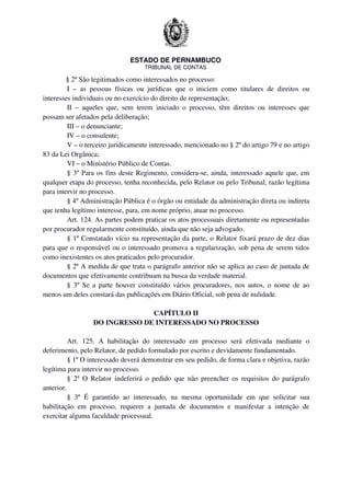 ESTADO DE PERNAMBUCO
TRIBUNAL DE CONTAS
§ 2º São legitimados como interessados no processo:
I – as pessoas físicas ou jurídicas que o iniciem como titulares de direitos ou
interesses individuais ou no exercício do direito de representação;
II – aqueles que, sem terem iniciado o processo, têm direitos ou interesses que
possam ser afetados pela deliberação;
III – o denunciante;
IV – o consulente;
V – o terceiro juridicamente interessado, mencionado no § 2º do artigo 79 e no artigo
83 da Lei Orgânica;
VI – o Ministério Público de Contas.
§ 3º Para os fins deste Regimento, considera-se, ainda, interessado aquele que, em
qualquer etapa do processo, tenha reconhecida, pelo Relator ou pelo Tribunal, razão legítima
para intervir no processo.
§ 4º Administração Pública é o órgão ou entidade da administração direta ou indireta
que tenha legítimo interesse, para, em nome próprio, atuar no processo.
Art. 124. As partes podem praticar os atos processuais diretamente ou representadas
por procurador regularmente constituído, ainda que não seja advogado.
§ 1º Constatado vício na representação da parte, o Relator fixará prazo de dez dias
para que o responsável ou o interessado promova a regularização, sob pena de serem tidos
como inexistentes os atos praticados pelo procurador.
§ 2º A medida de que trata o parágrafo anterior não se aplica ao caso de juntada de
documentos que efetivamente contribuam na busca da verdade material.
§ 3º Se a parte houver constituído vários procuradores, nos autos, o nome de ao
menos um deles constará das publicações em Diário Oficial, sob pena de nulidade.
CAPÍTULO II
DO INGRESSO DE INTERESSADO NO PROCESSO
Art. 125. A habilitação do interessado em processo será efetivada mediante o
deferimento, pelo Relator, de pedido formulado por escrito e devidamente fundamentado.
§ 1º O interessado deverá demonstrar em seu pedido, de forma clara e objetiva, razão
legítima para intervir no processo.
§ 2º O Relator indeferirá o pedido que não preencher os requisitos do parágrafo
anterior.
§ 3º É garantido ao interessado, na mesma oportunidade em que solicitar sua
habilitação em processo, requerer a juntada de documentos e manifestar a intenção de
exercitar alguma faculdade processual.
 