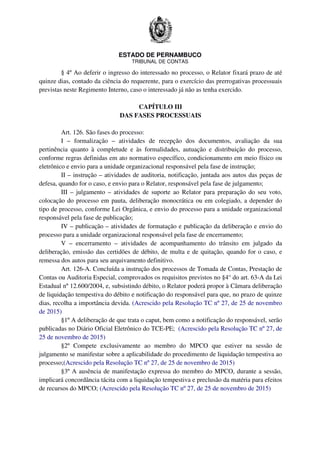 ESTADO DE PERNAMBUCO
TRIBUNAL DE CONTAS
§ 4º Ao deferir o ingresso do interessado no processo, o Relator fixará prazo de até
quinze dias, contado da ciência do requerente, para o exercício das prerrogativas processuais
previstas neste Regimento Interno, caso o interessado já não as tenha exercido.
CAPÍTULO III
DAS FASES PROCESSUAIS
Art. 126. São fases do processo:
I – formalização – atividades de recepção dos documentos, avaliação da sua
pertinência quanto à completude e às formalidades, autuação e distribuição do processo,
conforme regras definidas em ato normativo específico, condicionamento em meio físico ou
eletrônico e envio para a unidade organizacional responsável pela fase de instrução;
II – instrução – atividades de auditoria, notificação, juntada aos autos das peças de
defesa, quando for o caso, e envio para o Relator, responsável pela fase de julgamento;
III – julgamento – atividades de suporte ao Relator para preparação do seu voto,
colocação do processo em pauta, deliberação monocrática ou em colegiado, a depender do
tipo de processo, conforme Lei Orgânica, e envio do processo para a unidade organizacional
responsável pela fase de publicação;
IV – publicação – atividades de formatação e publicação da deliberação e envio do
processo para a unidade organizacional responsável pela fase de encerramento;
V – encerramento – atividades de acompanhamento do trânsito em julgado da
deliberação, emissão das certidões de débito, de multa e de quitação, quando for o caso, e
remessa dos autos para seu arquivamento definitivo.
Art. 126-A. Concluída a instrução dos processos de Tomada de Contas, Prestação de
Contas ou Auditoria Especial, comprovados os requisitos previstos no §4° do art. 63-A da Lei
Estadual nº 12.600/2004, e, subsistindo débito, o Relator poderá propor à Câmara deliberação
de liquidação tempestiva do débito e notificação do responsável para que, no prazo de quinze
dias, recolha a importância devida. (Acrescido pela Resolução TC nº 27, de 25 de novembro
de 2015)
§1º A deliberação de que trata o caput, bem como a notificação do responsável, serão
publicadas no Diário Oficial Eletrônico do TCE-PE; (Acrescido pela Resolução TC nº 27, de
25 de novembro de 2015)
§2º Compete exclusivamente ao membro do MPCO que estiver na sessão de
julgamento se manifestar sobre a aplicabilidade do procedimento de liquidação tempestiva ao
processo;(Acrescido pela Resolução TC nº 27, de 25 de novembro de 2015)
§3º A ausência de manifestação expressa do membro do MPCO, durante a sessão,
implicará concordância tácita com a liquidação tempestiva e preclusão da matéria para efeitos
de recursos do MPCO; (Acrescido pela Resolução TC nº 27, de 25 de novembro de 2015)
 